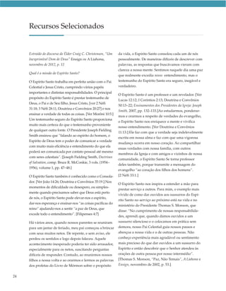 Recursos Selecionados


     Extraído do discurso do Élder Craig C. Christensen, “Um    da vida, o Espírito Santo consolou cada um de nós
     Inexprimível Dom de Deus” Ensign ou A Liahona,             pessoalmente. De maneiras difíceis de descrever com
     novembro de 2012, p. 12                                    palavras, as respostas que buscávamos vieram com
                                                                clareza a nossa mente. Sentimos naquele dia uma paz
     Qual é a missão do Espírito Santo?
                                                                que realmente excedia nosso entendimento, mas o
     O Espírito Santo trabalha em perfeita união com o Pai      testemunho do Espírito Santo era seguro, inegável e
     Celestial e Jesus Cristo, cumprindo vários papéis          verdadeiro.
     importantes e distintas responsabilidades. O principal
                                                                O Espírito Santo é um professor e um revelador. [Ver
     propósito do Espírito Santo é prestar testemunho de
                                                                Lucas 12:12; I Coríntios 2:13; Doutrina e Convênios
     Deus, o Pai e de Seu filho, Jesus Cristo, [ver 2 Néfi
                                                                50:13–22; Ensinamentos dos Presidentes da Igreja: Joseph
     31:18; 3 Néfi 28:11; Doutrina e Convênios 20:27] e nos
                                                                Smith, 2007, pp. 132–133.]Ao estudarmos, ponderar-
     ensinar a verdade de todas as coisas. [Ver Morôni 10:5.]
                                                                mos e orarmos a respeito de verdades do evangelho,
     Um testemunho seguro do Espírito Santo proporciona
                                                                o Espírito Santo nos enriquece a mente e vivifica
     muito mais certeza do que o testemunho proveniente
                                                                nosso entendimento. [Ver Doutrina e Convênios
     de qualquer outra fonte. O Presidente Joseph Fielding
                                                                11:13.] Ele faz com que a verdade seja indelevelmente
     Smith ensinou que “falando ao espírito do homem, o
                                                                escrita em nossa alma e faz com que uma vigorosa
     Espírito de Deus tem o poder de comunicar a verdade
                                                                mudança ocorra em nosso coração. Ao compartilhar
     com muito mais eficiência e entendimento do que ela
                                                                essas verdades com nossa família, com outros
     poderá ser comunicada por contato pessoal até mesmo
                                                                membros da Igreja e com amigos e vizinhos de nossa
     com seres celestiais”. [Joseph Fielding Smith, Doctrines
                                                                comunidade, o Espírito Santo Se torna professor
     of Salvation, comp. Bruce R. McConkie, 3 vols. (1954–
                                                                deles também, porque transmite a mensagem do
     1956), volume 1, pp. 47–48.]
                                                                evangelho “ao coração dos filhos dos homens”.
     O Espírito Santo também é conhecido como o Consola-        [2 Néfi 33:1.]
     dor. [Ver João 14:26; Doutrina e Convênios 35:19.] Nos
                                                                O Espírito Santo nos inspira a estender a mão para
     momentos de dificuldade ou desespero, ou simples-
                                                                prestar serviço a outros. Para mim, o exemplo mais
     mente quando precisamos saber que Deus está perto
                                                                vívido de como dar ouvidos aos sussurros do Espí-
     de nós, o Espírito Santo pode elevar-nos o espírito,
                                                                rito Santo no serviço ao próximo está na vida e no
     dar-nos esperança e ensinar-nos “as coisas pacíficas do
                                                                ministério do Presidente Thomas S. Monson, que
     reino” ajudando-nos a sentir “a paz de Deus, que
                                                                disse: “No cumprimento de nossas responsabilida-
     excede todo o entendimento”. [Filipenses 4:7]
                                                                des, aprendi que, quando damos ouvidos a um
     Há vários anos, quando nossos parentes se reuniram         sussurro silencioso e o colocamos em prática sem
     para um jantar de feriado, meu pai começou a brincar       demora, nosso Pai Celestial guia nossos passos e
     com seus muitos netos. De repente, e sem aviso, ele        abençoa a nossa vida e a de outras pessoas. Não
     perdeu os sentidos e logo depois faleceu. Aquele           conheço experiência mais agradável ou sentimento
     acontecimento inesperado poderia ter sido arrasador,       mais precioso do que dar ouvidos a um sussurro do
     especialmente para os netos, suscitando perguntas          Espírito e então descobrir que o Senhor atendeu às
     difíceis de responder. Contudo, ao reunirmos nossos        orações de outra pessoa por nosso intermédio”.
     filhos a nossa volta e ao orarmos e lermos as palavras     [Thomas S. Monson, “Paz, Não Temais”, A Liahona e
     dos profetas do Livro de Mórmon sobre o propósito          Ensign, novembro de 2002, p. 53.]


24
 
