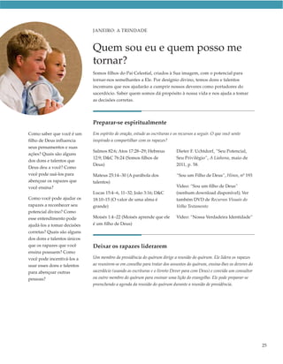 JANEIRO: A TRINDADE



                             Quem sou eu e quem posso me
                             tornar?
                             Somos filhos do Pai Celestial, criados à Sua imagem, com o potencial para
                             tornar-nos semelhantes a Ele. Por desígnio divino, temos dons e talentos
                             incomuns que nos ajudarão a cumprir nossos deveres como portadores do
                             sacerdócio. Saber quem somos dá propósito à nossa vida e nos ajuda a tomar
                             as decisões corretas.




                             Preparar-se espiritualmente
Como saber que você é um     Em espírito de oração, estude as escrituras e os recursos a seguir. O que você sente
filho de Deus influencia     inspirado a compartilhar com os rapazes?
seus pensamentos e suas
                             Salmos 82:6; Atos 17:28–29; Hebreus            Dieter F. Uchtdorf, “Seu Potencial,
ações? Quais são alguns
                             12:9; D&C 76:24 (Somos filhos de               Seu Privilégio”, A Liahona, maio de
dos dons e talentos que
                             Deus)                                          2011, p. 58.
Deus deu a você? Como
você pode usá-los para       Mateus 25:14–30 (A parábola dos                “Sou um Filho de Deus”, Hinos, nº 193
abençoar os rapazes que      talentos)
você ensina?                                                                Vídeo: “Sou um filho de Deus”
                             Lucas 15:4–6, 11–32; João 3:16; D&C            (nenhum download disponível); Ver
Como você pode ajudar os     18:10–15 (O valor de uma alma é                também DVD de Recursos Visuais do
rapazes a reconhecer seu     grande)                                        Velho Testamento
potencial divino? Como
esse entendimento pode       Moisés 1:4–22 (Moisés aprende que ele          Vídeo: “Nossa Verdadeira Identidade”
ajudá-los a tomar decisões   é um filho de Deus)
corretas? Quais são alguns
dos dons e talentos únicos
que os rapazes que você      Deixar os rapazes liderarem
ensina possuem? Como
você pode incentivá-los a    Um membro da presidência do quórum dirige a reunião do quórum. Ele lidera os rapazes
usar esses dons e talentos   ao reunirem-se em conselho para tratar dos assuntos do quórum, ensina-lhes os deveres do
para abençoar outras         sacerdócio (usando as escrituras e o livreto Dever para com Deus) e convida um consultor
pessoas?                     ou outro membro do quórum para ensinar uma lição do evangelho. Ele pode preparar-se
                             preenchendo a agenda da reunião do quórum durante a reunião de presidência.




                                                                                                                        25
 