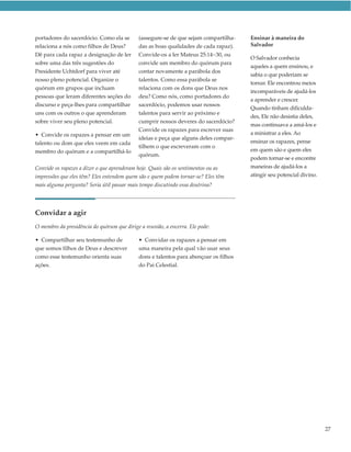 portadores do sacerdócio. Como ela se        (assegure-se de que sejam compartilha-    Ensinar à maneira do
relaciona a nós como filhos de Deus?         das as boas qualidades de cada rapaz).    Salvador
Dê para cada rapaz a designação de ler       Convide-os a ler Mateus 25:14–30, ou
                                                                                       O Salvador conhecia
sobre uma das três sugestões do              convide um membro do quórum para
                                                                                       aqueles a quem ensinou, e
Presidente Uchtdorf para viver até           contar novamente a parábola dos
                                                                                       sabia o que poderiam se
nosso pleno potencial. Organize o            talentos. Como essa parábola se
                                                                                       tornar. Ele encontrou meios
quórum em grupos que incluam                 relaciona com os dons que Deus nos
                                                                                       incomparáveis de ajudá-los
pessoas que leram diferentes seções do       deu? Como nós, como portadores do
                                                                                       a aprender e crescer.
discurso e peça-lhes para compartilhar       sacerdócio, podemos usar nossos
                                                                                       Quando tinham dificulda-
uns com os outros o que aprenderam           talentos para servir ao próximo e
                                                                                       des, Ele não desistia deles,
sobre viver seu pleno potencial.             cumprir nossos deveres do sacerdócio?
                                                                                       mas continuava a amá-los e
                                             Convide os rapazes para escrever suas
• Convide os rapazes a pensar em um                                                    a ministrar a eles. Ao
                                             ideias e peça que alguns deles compar-
talento ou dom que eles veem em cada                                                   ensinar os rapazes, pense
                                             tilhem o que escreveram com o
membro do quórum e a compartilhá-lo                                                    em quem são e quem eles
                                             quórum.
                                                                                       podem tornar-se e encontre
Convide os rapazes a dizer o que aprenderam hoje. Quais são os sentimentos ou as       maneiras de ajudá-los a
impressões que eles têm? Eles entendem quem são e quem podem tornar-se? Eles têm       atingir seu potencial divino.
mais alguma pergunta? Seria útil passar mais tempo discutindo essa doutrina?




Convidar a agir
O membro da presidência do quórum que dirige a reunião, a encerra. Ele pode:

• Compartilhar seu testemunho de             • Convidar os rapazes a pensar em
que somos filhos de Deus e descrever         uma maneira pela qual vão usar seus
como esse testemunho orienta suas            dons e talentos para abençoar os filhos
ações.                                       do Pai Celestial.




                                                                                                                       27
 