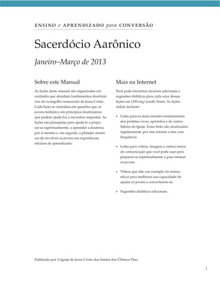 ENSINO e APRENDIZADO para CONVERSÃO


Sacerdócio Aarônico
Janeiro–Março de 2013

Sobre este Manual                                   Mais na Internet
As lições deste manual são organizadas em           Você pode encontrar recursos adicionais e
unidades que abordam fundamentos doutriná-          sugestões didáticas para cada uma dessas
rios do evangelho restaurado de Jesus Cristo.       lições em LDS.org/youth/learn. As lições
Cada lição se centraliza em questões que os         online incluem:
jovens tenham e em princípios doutrinários
que podem ajudá-los a encontrar respostas. As       • Links para os mais recentes ensinamentos
lições são planejadas para ajudá-lo a prepa-          dos profetas vivos, apóstolos e de outros
rar-se espiritualmente, a aprender a doutrina         líderes da Igreja. Esses links são atualizados
por si mesmo e, em seguida, a planejar manei-         regularmente, por isso retorne a eles com
ras de envolver os jovens em experiências             frequência.
eficazes de aprendizado.
                                                    • Linkspara vídeos, imagens e outros meios
                                                      de comunicação que você pode usar para
                                                      preparar-se espiritualmente e para ensinar
                                                      os jovens.

                                                    • Vídeos  que dão um exemplo do ensino
                                                      eficaz para melhorar sua capacidade de
                                                      ajudar os jovens a converterem-se.

                                                    • Sugestões   didáticas adicionais.




Publicado por A Igreja de Jesus Cristo dos Santos dos Últimos Dias

                                                                                                       1
 