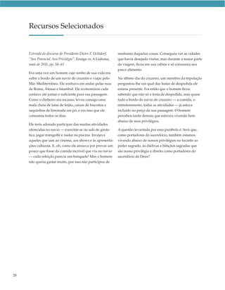Recursos Selecionados


     Extraído do discurso do Presidente Dieter F. Uchtdorf,   nenhuma daquelas coisas. Conseguiu ver as cidades
     “Seu Potencial, Seu Privilégio”, Ensign ou A Liahona,    que havia desejado visitar, mas durante a maior parte
     maio de 2011, pp. 58–61                                  da viagem, ficou em sua cabine e só consumiu seu
                                                              parco alimento.
     Era uma vez um homem cujo sonho de sua vida era
     subir a bordo de um navio de cruzeiro e viajar pelo      No último dia do cruzeiro, um membro da tripulação
     Mar Mediterrâneo. Ele sonhava em andar pelas ruas        perguntou-lhe em qual das festas de despedida ele
     de Roma, Atenas e Istambul. Ele economizou cada          estaria presente. Foi então que o homem ficou
     centavo até juntar o suficiente para sua passagem.       sabendo que não só a festa de despedida, mas quase
     Como o dinheiro era escasso, levou consigo uma           tudo a bordo do navio de cruzeiro — a comida, o
     mala cheia de latas de feijão, caixas de biscoitos e     entretenimento, todas as atividades — já estava
     saquinhos de limonada em pó, e era isso que ele          incluído no preço da sua passagem. O homem
     consumia todos os dias.                                  percebeu tarde demais que estivera vivendo bem
                                                              abaixo de seus privilégios.
     Ele teria adorado participar das muitas atividades
     oferecidas no navio — exercitar-se na sala de ginás-     A questão levantada por essa parábola é: Será que,
     tica, jogar minigolfe e nadar na piscina. Invejava       como portadores do sacerdócio, também estamos
     aqueles que iam ao cinema, aos shows e às apresenta-     vivendo abaixo de nossos privilégios no tocante ao
     ções culturais. E, oh, como ele ansiava por provar um    poder sagrado, às dádivas e bênçãos sagradas que
     pouco que fosse da comida incrível que viu no navio      são nosso privilégio e direito como portadores do
     — cada refeição parecia um banquete! Mas o homem         sacerdócio de Deus?
     não queria gastar muito, por isso não participou de




28
 