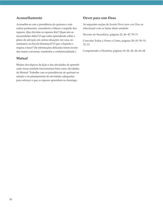 Aconselhamento                                             Dever para com Deus
     Aconselhe-se com a presidência do quórum e com             As seguintes seções do livreto Dever para com Deus se
     outros professores, consultores e líderes a respeito dos   relacionam com as lições desta unidade:
     rapazes. Que dúvidas os rapazes têm? Quais são as
                                                                Deveres do Sacerdócio, páginas 23, 46–47, 70–71
     necessidades deles? O que estão aprendendo sobre o
     plano de salvação em outras situações: em casa, no         Convidar Todos a Virem a Cristo, páginas 28–29, 50–51,
     seminário, na Escola Dominical? O que o Espírito o         72–73
     inspira a fazer? (Se informações delicadas forem revela-
     das nessas conversas, mantenha a confidencialidade.)       Compreender a Doutrina, páginas 18–20, 42–44, 66–68


     Mutual
     Muitos dos tópicos da lição e das atividades de aprendi-
     zado nessa unidade funcionariam bem como atividades
     da Mutual. Trabalhe com as presidências de quórum na
     seleção e no planejamento de atividades adequadas
     para reforçar o que os rapazes aprendem no domingo.




30
 