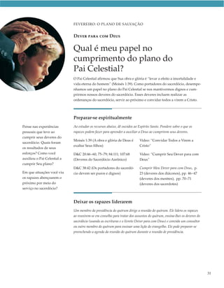 FEVEREIRO: O PLANO DE SALVAÇÃO


                             DEVER PARA COM DEUS

                             Qual é meu papel no
                             cumprimento do plano do
                             Pai Celestial?
                             O Pai Celestial afirmou que Sua obra e glória é “levar a efeito a imortalidade e
                             vida eterna do homem” (Moisés 1:39). Como portadores do sacerdócio, desempe-
                             nhamos um papel no plano do Pai Celestial se nos mantivermos dignos e cum-
                             prirmos nossos deveres do sacerdócio. Esses deveres incluem realizar as
                             ordenanças do sacerdócio, servir ao próximo e convidar todos a virem a Cristo.




                             Preparar-se espiritualmente
Pense nas experiências       Ao estudar os recursos abaixo, dê ouvidos ao Espírito Santo. Pondere sobre o que os
pessoais que teve ao         rapazes podem fazer para aprender a auxiliar a Deus ao cumprirem seus deveres.
cumprir seus deveres do
                             Moisés 1:39 (A obra e glória de Deus é        Vídeo: “Convidar Todos a Virem a
sacerdócio. Quais foram
                             exaltar Seus filhos)                          Cristo”
os resultados de seus
esforços? Como você          D&C 20:46–60, 75–79; 84:111; 107:68           Vídeo: “Cumprir Seu Dever para com
auxiliou o Pai Celestial a   (Deveres do Sacerdócio Aarônico)              Deus”
cumprir Seu plano?
                             D&C 38:42 (Os portadores do sacerdó-          Cumprir Meu Dever para com Deus, p.
Em que situações você viu    cio devem ser puros e dignos)                 23 (deveres dos diáconos), pp. 46–47
os rapazes abençoarem o                                                    (deveres dos mestres), pp. 70–71
próximo por meio do                                                        (deveres dos sacerdotes)
serviço no sacerdócio?


                             Deixar os rapazes liderarem
                             Um membro da presidência do quórum dirige a reunião do quórum. Ele lidera os rapazes
                             ao reunirem-se em conselho para tratar dos assuntos do quórum, ensina-lhes os deveres do
                             sacerdócio (usando as escrituras e o livreto Dever para com Deus) e convida um consultor
                             ou outro membro do quórum para ensinar uma lição do evangelho. Ele pode preparar-se
                             preenchendo a agenda da reunião do quórum durante a reunião de presidência.




                                                                                                                        31
 