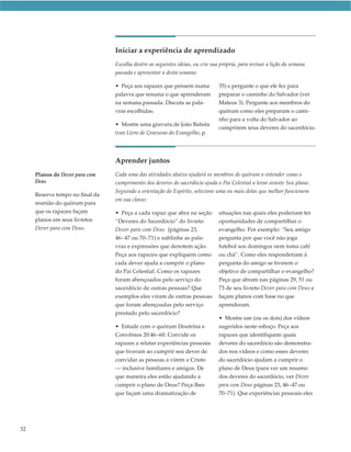 Iniciar a experiência de aprendizado
                                 Escolha dentre as seguintes ideias, ou crie sua própria, para revisar a lição da semana
                                 passada e apresentar a desta semana:

                                 • Peça aos rapazes que pensem numa             35) e pergunte o que ele fez para
                                 palavra que resuma o que aprenderam            preparar o caminho do Salvador (ver
                                 na semana passada. Discuta as pala-            Mateus 3). Pergunte aos membros do
                                 vras escolhidas.                               quórum como eles preparam o cami-
                                                                                nho para a volta do Salvador ao
                                 • Mostre uma gravura de João Batista
                                                                                cumprirem seus deveres do sacerdócio.
                                 (ver Livro de Gravuras do Evangelho, p.




                                 Aprender juntos
     Planos de Dever para com    Cada uma das atividades abaixo ajudará os membros do quórum a entender como o
     Deus                        cumprimento dos deveres do sacerdócio ajuda o Pai Celestial a levar avante Seu plano.
                                 Seguindo a orientação do Espírito, selecione uma ou mais delas que melhor funcionem
     Reserve tempo no final da
                                 em sua classe:
     reunião do quórum para
     que os rapazes façam        • Peça a cada rapaz que abra na seção          situações nas quais eles poderiam ter
     planos em seus livretos     “Deveres do Sacerdócio” do livreto             oportunidades de compartilhar o
     Dever para com Deus.        Dever para com Deus  (páginas 23,              evangelho. Por exemplo: “Seu amigo
                                 46–47 ou 70–71) e sublinhe as pala-            pergunta por que você não joga
                                 vras e expressões que denotem ação.            futebol aos domingos nem toma café
                                 Peça aos rapazes que expliquem como            ou chá”. Como eles responderiam à
                                 cada dever ajuda a cumprir o plano             pergunta do amigo se tiverem o
                                 do Pai Celestial. Como os rapazes              objetivo de compartilhar o evangelho?
                                 foram abençoados pelo serviço do               Peça que abram nas páginas 29, 51 ou
                                 sacerdócio de outras pessoas? Que              73 de seu livreto Dever para com Deus e
                                 exemplos eles viram de outras pessoas          façam planos com base no que
                                 que foram abençoadas pelo serviço              aprenderam.
                                 prestado pelo sacerdócio?
                                                                                • Mostre um (ou os dois) dos vídeos
                                 • Estude com o quórum Doutrina e               sugeridos neste esboço. Peça aos
                                 Convênios 20:46–60. Convide os                 rapazes que identifiquem quais
                                 rapazes a relatar experiências pessoais        deveres do sacerdócio são demonstra-
                                 que tiveram ao cumprir seu dever de            dos nos vídeos e como esses deveres
                                 convidar as pessoas a virem a Cristo           do sacerdócio ajudam a cumprir o
                                 — inclusive familiares e amigos. De            plano de Deus (para ver um resumo
                                 que maneira eles estão ajudando a              dos deveres do sacerdócio, ver Dever
                                 cumprir o plano de Deus? Peça-lhes             para com Deus páginas 23, 46–47 ou
                                 que façam uma dramatização de                  70–71). Que experiências pessoais eles




32
 