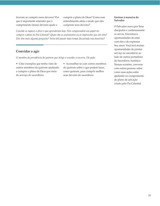 tiveram ao cumprir esses deveres? Por         cumprir o plano de Deus? Como esse            Ensinar à maneira do
que é importante entender que o               entendimento afeta o modo que eles            Salvador
cumprimento desses deveres ajuda a            cumprem seus deveres?
                                                                                            O Salvador orava por Seus
Convide os rapazes a dizer o que aprenderam hoje. Eles compreendem seu papel em             discípulos e continuamente
cumprir o plano do Pai Celestial? Quais são os sentimentos ou as impressões que eles têm?   os servia. Encontrava
Eles têm mais alguma pergunta? Seria útil passar mais tempo discutindo essa doutrina?       oportunidades de estar
                                                                                            com eles e de expressar
                                                                                            Seu amor. Você terá muitas
                                                                                            oportunidades de prestar
Convidar a agir                                                                             serviço no sacerdócio ao
O membro da presidência do quórum que dirige a reunião, a encerra. Ele pode:                lado de outros portadores
                                                                                            do Sacerdócio Aarônico.
• Citar exemplos que tenha visto de           • Aconselhar-se com outros membros            Nessas ocasiões, converse
outros membros do quórum ajudando             do quórum sobre o que podem fazer,            com outras pessoas sobre
a cumprir o plano de Deus por meio            como quórum, para cumprir melhor              como suas ações estão
do serviço do sacerdócio.                     seus deveres do sacerdócio.                   ajudando no cumprimento
                                                                                            do plano de salvação
                                                                                            criado pelo Pai Celestial.




                                                                                                                         33
 