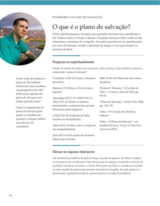 FEVEREIRO: O PLANO DE SALVAÇÃO



                                   O que é o plano de salvação?
                                   O Pai Celestial preparou um plano para permitir-nos tornar-nos semelhantes a
                                   Ele. O plano inclui a Criação, a Queda, a Expiação de Jesus Cristo e todas as leis,
                                   ordenanças e doutrinas do evangelho. Esse plano permite-nos ser aperfeiçoados
                                   por meio da Expiação, receber a plenitude da alegria e viver para sempre na
                                   presença de Deus.




                                   Preparar-se espiritualmente
                                   Estude em espírito de oração estas escrituras e estes recursos. O que ajudará os rapazes a
                                   compreender o plano de salvação?

     Como o fato de conhecer o     I Coríntios 15:20–22 (Todos os homens          D&C 76:30–113 (Descrição dos reinos
     plano do Pai Celestial        morrerão)                                      de glória)
     influenciou suas escolhas e
                                   Hebreus 12:9 (Deus é o Pai de nosso            Thomas S. Monson, “A Corrida da
     sua perspectiva de vida?
                                   espírito)                                      Vida”, A Liahona, maio de 2012, pp.
     Sobre quais aspectos do
                                                                                  90–93
     plano de salvação você        Apocalipse 20:12–13; 2 Néfi 9:10–11;
     deseja aprender mais?         Alma 5:15–21 (Todos os homens                  “Plano de Salvação”, Sempre Fiéis, 2004,
                                   ressuscitarão e comparecerão perante           pp. 134–137
     Como a compreensão do
                                   Deus para serem julgados)
     plano de salvação pode                                                       Vídeo: “O Coração dos Homens
     ajudar os membros do          2 Néfi 2:22–25 (A Queda de Adão                Falhará”
     quórum a cumprir melhor       resultou na mortalidade)
     seus deveres do                                                              Vídeo: “O Plano de Salvação”; ver
     sacerdócio?                   Alma 34:32–33 (Esta vida é o tempo de          também Recursos Visuais de Doutrina e
                                   nos arrependermos)                             Convênios DVD

                                   Alma 40:11–14 (O estado dos homens
                                   depois que morrem)




                                   Deixar os rapazes liderarem
                                   Um membro da presidência do quórum dirige a reunião do quórum. Ele lidera os rapazes
                                   ao reunirem-se em conselho para tratar dos assuntos do quórum, ensina-lhes os deveres do
                                   sacerdócio (usando as escrituras e o livreto Dever para com Deus) e convida um consultor
                                   ou outro membro do quórum para ensinar uma lição do evangelho. Ele pode preparar-se
                                   preenchendo a agenda da reunião do quórum durante a reunião de presidência.




34
 