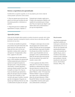 Iniciar a experiência de aprendizado
Escolha dentre as seguintes sugestões, ou crie suas próprias, para revisar a lição da
semana passada e apresentar a desta semana:

• Peça aos rapazes que escrevam uma            Expiação (por exemplo, argila para a
palavra ou frase que recordem da aula          Criação, uma maçã para a Queda e um
da semana passada e a informem ao              copinho do sacramento para a Expia-
quórum.                                        ção). Peça aos rapazes que digam o que
                                               sabem sobre esses acontecimentos e
• Traga três gravuras ou objetos que
                                               por que são importantes.
representem a Criação, a Queda e a




Aprender juntos
Cada uma das atividades abaixo ajudará os membros do quórum a aprender sobre o plano       Dica de ensino
de salvação. Seguindo a orientação do Espírito, selecione uma ou mais delas que melhor
                                                                                           “Sua própria preparação
funcionem em sua classe:
                                                                                           espiritual contribui em
• Convide um membro do quórum                  • Designe a cada rapaz uma ou mais          muito para a atmosfera de
para ensinar uma parte desta lição. Ele        das passagens das escrituras deste          aprendizado no lar ou na
pode fazer isso como parte de seu              esboço. Peça-lhe que leia sua passagem      sala de aula. Quando está
plano do Dever para com Deus de                para determinar a que parte do plano        espiritualmente prepa-
aprender e ensinar sobre o plano de            de salvação ela se refere. Convide-o a      rado, você transmite um
salvação (ver “Compreender a Dou-              contar o que ele aprendeu com sua           espírito de paz, amor e
trina”, página 18, 42 ou 66).                  passagem. Como o conhecimento do            reverência. Seus alunos
                                               plano de salvação afeta nossa percep-       sentem-se mais confiantes
• Com alguns dias de antecedência,
                                               ção de nós mesmos? dos outros? do           para ponderar e discutir
peça a vários membros do quórum que
                                               mundo a nossa volta?                        assuntos de valor eterno”
venham preparados para ensinar ao
                                                                                           (Ensino, Não Há Maior
quórum um aspecto do plano de                  • Com o quórum, leia Alma 12:30 e
                                                                                           Chamado, 1999, p. 79).
salvação (como a vida pré-mortal, a            Alma 42:13–15. Convide os rapazes a
vida mortal, o mundo espiritual e              identificar as diferentes frases utiliza-
assim por diante) usando Pregar Meu            das para descrever o plano de salva-
Evangelho ou Sempre Fiéis. Faça na             ção. O que essas frases ensinam sobre o
lousa um desenho que represente o              plano? Mostre o vídeo ”O Coração dos
plano de salvação (veja um exemplo             Homens Falhará” e peça aos rapazes
em Pregar Meu Evangelho, p. 54) e              que vejam como o conhecimento do
convide cada rapaz a ensinar o assunto         plano de salvação abençoou o Élder
que lhe foi designado. Pergunte aos            Russell M. Nelson. Convide os rapazes
rapazes que diferença fará em sua vida         a compartilhar maneiras pelas quais
o conhecimento do plano de salvação.           esse conhecimento os abençoou.




                                                                                                                       35
 