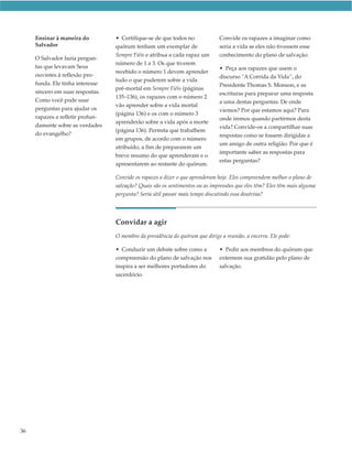 Ensinar à maneira do         • Certifique-se de que todos no              Convide os rapazes a imaginar como
     Salvador                     quórum tenham um exemplar de                 seria a vida se eles não tivessem esse
                                  Sempre Fiéis e atribua a cada rapaz um       conhecimento do plano de salvação.
     O Salvador fazia pergun-
                                  número de 1 a 3. Os que tiverem
     tas que levavam Seus                                                      • Peça aos rapazes que usem o
                                  recebido o número 1 devem aprender
     ouvintes à reflexão pro-                                                  discurso “A Corrida da Vida”, do
                                  tudo o que puderem sobre a vida
     funda. Ele tinha interesse                                                Presidente Thomas S. Monson, e as
                                  pré-mortal em Sempre Fiéis (páginas
     sincero em suas respostas.                                                escrituras para preparar uma resposta
                                  135–136), os rapazes com o número 2
     Como você pode usar                                                       a uma destas perguntas: De onde
                                  vão aprender sobre a vida mortal
     perguntas para ajudar os                                                  viemos? Por que estamos aqui? Para
                                  (página 136) e os com o número 3
     rapazes a refletir profun-                                                onde iremos quando partirmos desta
                                  aprenderão sobre a vida após a morte
     damente sobre as verdades                                                 vida? Convide-os a compartilhar suas
                                  (página 136). Permita que trabalhem
     do evangelho?                                                             respostas como se fossem dirigidas a
                                  em grupos, de acordo com o número
                                                                               um amigo de outra religião. Por que é
                                  atribuído, a fim de prepararem um
                                                                               importante saber as respostas para
                                  breve resumo do que aprenderam e o
                                                                               estas perguntas?
                                  apresentarem ao restante do quórum.

                                  Convide os rapazes a dizer o que aprenderam hoje. Eles compreendem melhor o plano de
                                  salvação? Quais são os sentimentos ou as impressões que eles têm? Eles têm mais alguma
                                  pergunta? Seria útil passar mais tempo discutindo essa doutrina?




                                  Convidar a agir
                                  O membro da presidência do quórum que dirige a reunião, a encerra. Ele pode:

                                  • Conduzir um debate sobre como a            • Pedir aos membros do quórum que
                                  compreensão do plano de salvação nos         externem sua gratidão pelo plano de
                                  inspira a ser melhores portadores do         salvação.
                                  sacerdócio.




36
 