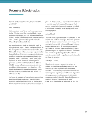 Recursos Selecionados


Extraído de “Plano de Salvação”, Sempre Fiéis 2004,       plano do Pai Celestial. As decisões tomadas afetaram
pp. 134–137                                               a sua vida naquela época e a afetam agora. Você
                                                          cresceu em inteligência, aprendeu a amar a verdade
Vida Pré-Mortal
                                                          e preparou-se para vir à Terra, onde poderia conti-
Antes de nascer nesta Terra, você vivia na presença       nuar a progredir.
do Pai Celestial como filho espiritual Dele. Nessa
                                                          A Vida Mortal
existência pré-mortal, você e os outros filhos e filhas
do Pai Celestial participaram de um conselho em que       Você está agora experimentando a vida mortal. O seu
o Pai Celestial apresentou Seu grande plano de            espírito está unido ao seu corpo, dando-lhe oportuni-
felicidade. (Ver Abraão 3:22–26.)                         dades de crescer e se desenvolver de modos que não
                                                          eram possíveis na vida pré-mortal. Esta parte da sua
Em harmonia com o plano de felicidade, ainda na
                                                          existência é uma época de aprendizagem na qual
vida pré-mortal, Jesus Cristo, o Filho Primogênito do
                                                          você pode ser provado, pode escolher vir a Cristo e
Pai em espírito, fez convênio de ser o Salvador. (Ver
                                                          preparar-se para ser digno da vida eterna. É também
Moisés 4:2; Abraão 3:27.) Aqueles que seguiram o Pai
                                                          uma ocasião na qual você pode ajudar outros a
Celestial e Jesus Cristo receberam permissão de vir a
                                                          encontrarem a verdade e a ganharem um testemunho
esta Terra para experimentar a mortalidade e para
                                                          do plano de salvação.
progredir rumo à vida eterna. Lúcifer, outro filho
espiritual de Deus, rebelou-se contra o plano e           Vida Após a Morte
procurou “destruir o arbítrio do homem. (Moisés
                                                          Quando você morrer, o seu espírito entrará no
4:3). Ele tornou-se Satanás e, juntamente com seus
                                                          mundo espiritual e aguardará a ressurreição. Na
seguidores, foi lançado para fora dos céus e a eles
                                                          ressurreição, o seu espírito e o seu corpo serão
foram negados os privilégios de receber um corpo
                                                          reunidos e você será julgado e será recebido em um
físico e [vivenciar] a mortalidade (ver Moisés 4:4;
                                                          reino de glória. A glória que você herdará dependerá
Abraão 3:27–28).
                                                          de seu grau de conversão e de sua obediência aos
Ao longo de sua vida pré-mortal, você desenvolveu         mandamentos do Senhor. Ela dependerá da maneira
a sua identidade e aumentou a sua capacidade              que você recebeu “o testemunho de Jesus”
espiritual. Abençoado com o dom do arbítrio, você         (D&C 76:51; ver também os versículos 74, 79 e 101).
tomou importantes decisões, tal como a de seguir o




                                                                                                                  37
 