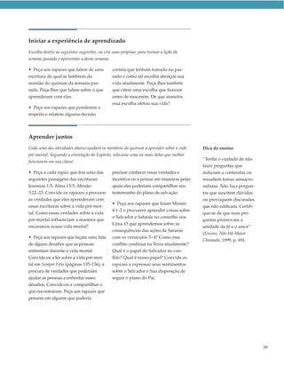 Iniciar a experiência de aprendizado
Escolha dentre as seguintes sugestões, ou crie suas próprias, para revisar a lição da
semana passada e apresentar a desta semana:

• Peça aos rapazes que falem de uma            correta que tenham tomado no pas-
escritura da qual se lembrem da                sado e como tal escolha abençoa sua
reunião do quórum da semana pas-               vida atualmente. Peça-lhes também
sada. Peça-lhes que falem sobre o que          que citem uma escolha que fizeram
aprenderam com elas.                           antes de nascerem. De que maneira
                                               essa escolha afetou sua vida?
• Peça aos rapazes que ponderem a
respeito e relatem alguma decisão




Aprender juntos
Cada uma das atividades abaixo ajudará os membros do quórum a aprender sobre a vida      Dica de ensino
pré-mortal. Seguindo a orientação do Espírito, selecione uma ou mais delas que melhor
                                                                                         “Tenha o cuidado de não
funcionem em sua classe:
                                                                                         fazer perguntas que
• Peça a cada rapaz que leia uma das           precisar conhecer essas verdades e        induzam a contendas ou
seguintes passagens das escrituras:            incentive-os a pensar em maneiras pelas   ressaltem temas sensacio-
Jeremias 1:5; Alma 13:3; Abraão                quais eles poderiam compartilhar seu      nalistas. Não faça pergun-
3:22–23. Convide os rapazes a procurar         testemunho do plano de salvação.          tas que suscitem dúvidas
as verdades que eles aprenderam com                                                      ou provoquem discussões
                                               • Peça aos rapazes que leiam Moisés
essas escrituras sobre a vida pré-mor-                                                   que não edificam. Certifi-
                                               4:1–2 e procurem aprender coisas sobre
tal. Como essas verdades sobre a vida                                                    que-se de que suas per-
                                               o Salvador e Satanás no conselho nos
pré-mortal influenciam a maneira que                                                     guntas promovam a
                                               Céus. O que aprendemos sobre as
encaramos nossa vida mortal?                                                             unidade da fé e o amor”
                                               consequências das ações de Satanás
                                                                                         (Ensino, Não Há Maior
• Peça aos rapazes que façam uma lista         com os versículos 3–4? Como esse
                                                                                         Chamado, 1999, p. 69).
de alguns desafios que as pessoas              conflito continua na Terra atualmente?
enfrentam durante a vida mortal.               Qual é o papel do Salvador no con-
Convide-os a ler sobre a vida pré-mor-         flito? Qual é nosso papel? Convide os
tal em Sempre Fiéis (páginas 135–136), à       rapazes a expressar seus sentimentos
procura de verdades que poderiam               sobre o Salvador e Sua disposição de
ajudar as pessoas a enfrentar esses            seguir o plano do Pai.
desafios. Convide-os a compartilhar o
que encontraram. Peça aos rapazes que
pensem em alguém que poderia




                                                                                                                      39
 