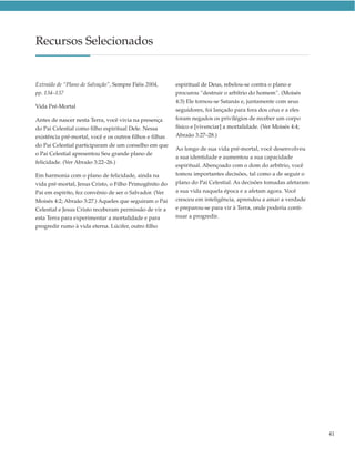 Recursos Selecionados


Extraído de “Plano de Salvação”, Sempre Fiéis 2004,       espiritual de Deus, rebelou-se contra o plano e
pp. 134–137                                               procurou “destruir o arbítrio do homem”. (Moisés
                                                          4:3) Ele tornou-se Satanás e, juntamente com seus
Vida Pré-Mortal
                                                          seguidores, foi lançado para fora dos céus e a eles
Antes de nascer nesta Terra, você vivia na presença       foram negados os privilégios de receber um corpo
do Pai Celestial como filho espiritual Dele. Nessa        físico e [vivenciar] a mortalidade. (Ver Moisés 4:4;
existência pré-mortal, você e os outros filhos e filhas   Abraão 3:27–28.)
do Pai Celestial participaram de um conselho em que
                                                          Ao longo de sua vida pré-mortal, você desenvolveu
o Pai Celestial apresentou Seu grande plano de
                                                          a sua identidade e aumentou a sua capacidade
felicidade. (Ver Abraão 3:22–26.)
                                                          espiritual. Abençoado com o dom do arbítrio, você
Em harmonia com o plano de felicidade, ainda na           tomou importantes decisões, tal como a de seguir o
vida pré-mortal, Jesus Cristo, o Filho Primogênito do     plano do Pai Celestial. As decisões tomadas afetaram
Pai em espírito, fez convênio de ser o Salvador. (Ver     a sua vida naquela época e a afetam agora. Você
Moisés 4:2; Abraão 3:27.) Aqueles que seguiram o Pai      cresceu em inteligência, aprendeu a amar a verdade
Celestial e Jesus Cristo receberam permissão de vir a     e preparou-se para vir à Terra, onde poderia conti-
esta Terra para experimentar a mortalidade e para         nuar a progredir.
progredir rumo à vida eterna. Lúcifer, outro filho




                                                                                                                 41
 