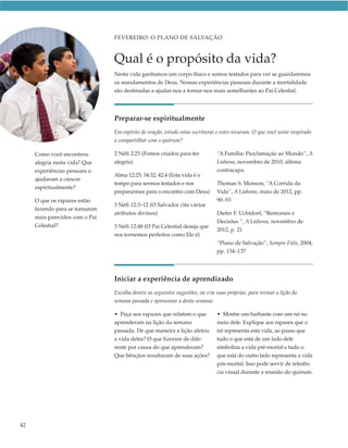 FEVEREIRO: O PLANO DE SALVAÇÃO



                                Qual é o propósito da vida?
                                Nesta vida ganhamos um corpo físico e somos testados para ver se guardaremos
                                os mandamentos de Deus. Nossas experiências pessoais durante a mortalidade
                                são destinadas a ajudar-nos a tornar-nos mais semelhantes ao Pai Celestial.




                                Preparar-se espiritualmente
                                Em espírito de oração, estude estas escrituras e estes recursos. O que você sente inspirado
                                a compartilhar com o quórum?

     Como você encontrou        2 Néfi 2:25 (Fomos criados para ter            “A Família: Proclamação ao Mundo”, A
     alegria nesta vida? Que    alegria)                                       Liahona, novembro de 2010, última
     experiências pessoais o                                                   contracapa.
                                Alma 12:25; 34:32; 42:4 (Esta vida é o
     ajudaram a crescer
                                tempo para sermos testados e nos               Thomas S. Monson, “A Corrida da
     espiritualmente?
                                prepararmos para o encontro com Deus)          Vida”, A Liahona, maio de 2012, pp.
     O que os rapazes estão                                                    90–93
                                3 Néfi 12:3–12 (O Salvador cita vários
     fazendo para se tornarem
                                atributos divinos)                             Dieter F. Uchtdorf, “Remorsos e
     mais parecidos com o Pai
                                                                               Decisões ”, A Liahona, novembro de
     Celestial?                 3 Néfi 12:48 (O Pai Celestial deseja que
                                                                               2012, p. 21
                                nos tornemos perfeitos como Ele é)
                                                                               “Plano de Salvação”, Sempre Fiéis, 2004,
                                                                               pp. 134–137




                                Iniciar a experiência de aprendizado
                                Escolha dentre as seguintes sugestões, ou crie suas próprias, para revisar a lição da
                                semana passada e apresentar a desta semana:

                                • Peça aos rapazes que relatem o que           • Mostre um barbante com um nó no
                                aprenderam na lição da semana                  meio dele. Explique aos rapazes que o
                                passada. De que maneira a lição afetou         nó representa esta vida, ao passo que
                                a vida deles? O que fizeram de dife-           tudo o que está de um lado dele
                                rente por causa do que aprenderam?             simboliza a vida pré-mortal e tudo o
                                Que bênçãos resultaram de suas ações?          que está do outro lado representa a vida
                                                                               pós-mortal. Isso pode servir de referên-
                                                                               cia visual durante a reunião do quórum.




42
 