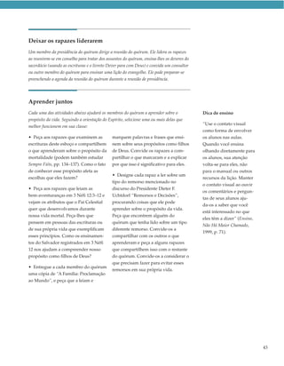 Deixar os rapazes liderarem
Um membro da presidência do quórum dirige a reunião do quórum. Ele lidera os rapazes
ao reunirem-se em conselho para tratar dos assuntos do quórum, ensina-lhes os deveres do
sacerdócio (usando as escrituras e o livreto Dever para com Deus) e convida um consultor
ou outro membro do quórum para ensinar uma lição do evangelho. Ele pode preparar-se
preenchendo a agenda da reunião do quórum durante a reunião de presidência.




Aprender juntos
Cada uma das atividades abaixo ajudará os membros do quórum a aprender sobre o             Dica de ensino
propósito da vida. Seguindo a orientação do Espírito, selecione uma ou mais delas que
                                                                                           “Use o contato visual
melhor funcionem em sua classe:
                                                                                           como forma de envolver
• Peça aos rapazes que examinem as            marquem palavras e frases que ensi-          os alunos nas aulas.
escrituras deste esboço e compartilhem        nem sobre seus propósitos como filhos        Quando você ensina
o que aprenderam sobre o propósito da         de Deus. Convide os rapazes a com-           olhando diretamente para
mortalidade (podem também estudar             partilhar o que marcaram e a explicar        os alunos, sua atenção
Sempre Fiéis, pp. 134–137). Como o fato       por que isso é significativo para eles.      volta-se para eles, não
de conhecer esse propósito afeta as                                                        para o manual ou outros
                                              • Designe cada rapaz a ler sobre um
escolhas que eles fazem?                                                                   recursos da lição. Manter
                                              tipo do remorso mencionado no
                                                                                           o contato visual ao ouvir
• Peça aos rapazes que leiam as               discurso do Presidente Dieter F.
                                                                                           os comentários e pergun-
bem-aventuranças em 3 Néfi 12:3–12 e          Uchtdorf “Remorsos e Decisões”,
                                                                                           tas de seus alunos aju-
vejam os atributos que o Pai Celestial        procurando coisas que ele pode
                                                                                           da-os a saber que você
quer que desenvolvamos durante                aprender sobre o propósito da vida.
                                                                                           está interessado no que
nossa vida mortal. Peça-lhes que              Peça que encontrem alguém do
                                                                                           eles têm a dizer” (Ensino,
pensem em pessoas das escrituras ou           quórum que tenha lido sobre um tipo
                                                                                           Não Há Maior Chamado,
de sua própria vida que exemplificam          diferente remorso. Convide-os a
                                                                                           1999, p. 71).
esses princípios. Como os ensinamen-          compartilhar com os outros o que
tos do Salvador registrados em 3 Néfi         aprenderam e peça a alguns rapazes
12 nos ajudam a compreender nosso             que compartilhem isso com o restante
propósito como filhos de Deus?                do quórum. Convide-os a considerar o
                                              que precisam fazer para evitar esses
• Entregue a cada membro do quórum
                                              remorsos em sua própria vida.
uma cópia de “A Família: Proclamação
ao Mundo”, e peça que a leiam e




                                                                                                                        43
 
