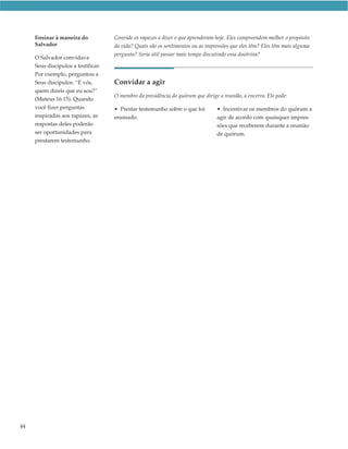 Ensinar à maneira do            Convide os rapazes a dizer o que aprenderam hoje. Eles compreendem melhor o propósito
     Salvador                        da vida? Quais são os sentimentos ou as impressões que eles têm? Eles têm mais alguma
                                     pergunta? Seria útil passar mais tempo discutindo essa doutrina?
     O Salvador convidava
     Seus discípulos a testificar.
     Por exemplo, perguntou a
     Seus discípulos: “E vós,        Convidar a agir
     quem dizeis que eu sou?”
                                     O membro da presidência do quórum que dirige a reunião, a encerra. Ele pode:
     (Mateus 16:15). Quando
     você fizer perguntas            • Prestar testemunho sobre o que foi         • Incentivar os membros do quórum a
     inspiradas aos rapazes, as      ensinado.                                    agir de acordo com quaisquer impres-
     respostas deles poderão                                                      sões que receberem durante a reunião
     ser oportunidades para                                                       de quórum.
     prestarem testemunho.




44
 