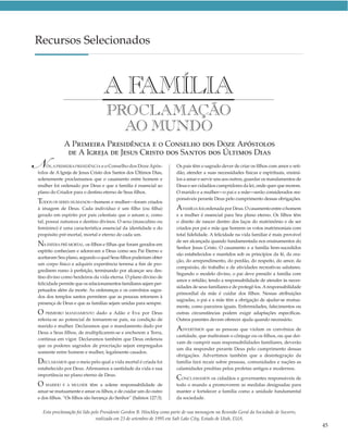 Recursos Selecionados



                                 AFAMÍLIA
                                  PROCLAMAÇÃO
                                    AO MUNDO
             A PRIMEIRA PRESIDÊNCIA E O CONSELHO DOS DOZE APÓSTOLOS

 
N
              DE A IGREJA DE JESUS CRISTO DOS SANTOS DOS ÚLTIMOS DIAS
    ÓS, A PRIMEIRA PRESIDÊNCIA e o Conselho dos Doze Após-
tolos de A Igreja de Jesus Cristo dos Santos dos Últimos Dias,
                                                                      Os pais têm o sagrado dever de criar os ﬁlhos com amor e reti-
                                                                      dão, atender a suas necessidades físicas e espirituais, ensiná-
solenemente proclamamos que o casamento entre homem e                 los a amar e servir uns aos outros, guardar os mandamentos de
mulher foi ordenado por Deus e que a família é essencial ao           Deus e ser cidadãos cumpridores da lei, onde quer que morem.
plano do Criador para o destino eterno de Seus ﬁlhos.                 O marido e a mulher—o pai e a mãe—serão considerados res-
                                                                      ponsáveis perante Deus pelo cumprimento dessas obrigações.
TODOS OS SERES HUMANOS—homem e mulher—foram criados
à imagem de Deus. Cada indivíduo é um ﬁlho (ou ﬁlha)                  A FAMÍLIA foi ordenada por Deus. O casamento entre o homem
gerado em espírito por pais celestiais que o amam e, como             e a mulher é essencial para Seu plano eterno. Os ﬁlhos têm
tal, possui natureza e destino divinos. O sexo (masculino ou          o direito de nascer dentro dos laços do matrimônio e de ser
feminino) é uma característica essencial da identidade e do           criados por pai e mãe que honrem os votos matrimoniais com
propósito pré-mortal, mortal e eterno de cada um.                     total ﬁdelidade. A felicidade na vida familiar é mais provável
                                                                      de ser alcançada quando fundamentada nos ensinamentos do
NA ESFERA PRÉ-MORTAL, os ﬁlhos e ﬁlhas que foram gerados em           Senhor Jesus Cristo. O casamento e a família bem-sucedidos
espírito conheciam e adoravam a Deus como seu Pai Eterno e
                                                                      são estabelecidos e mantidos sob os princípios da fé, da ora-
aceitaram Seu plano, segundo o qual Seus ﬁlhos poderiam obter
                                                                      ção, do arrependimento, do perdão, do respeito, do amor, da
um corpo físico e adquirir experiência terrena a ﬁm de pro-
                                                                      compaixão, do trabalho e de atividades recreativas salutares.
gredirem rumo à perfeição, terminando por alcançar seu des-
                                                                      Segundo o modelo divino, o pai deve presidir a família com
tino divino como herdeiros da vida eterna. O plano divino de
                                                                      amor e retidão, tendo a responsabilidade de atender às neces-
felicidade permite que os relacionamentos familiares sejam per-
                                                                      sidades de seus familiares e de protegê-los. A responsabilidade
petuados além da morte. As ordenanças e os convênios sagra-
                                                                      primordial da mãe é cuidar dos ﬁlhos. Nessas atribuições
dos dos templos santos permitem que as pessoas retornem à
                                                                      sagradas, o pai e a mãe têm a obrigação de ajudar-se mutua-
presença de Deus e que as famílias sejam unidas para sempre.
                                                                      mente, como parceiros iguais. Enfermidades, falecimentos ou
O PRIMEIRO MANDAMENTO dado a Adão e Eva por Deus                      outras circunstâncias podem exigir adaptações especíﬁcas.
referia-se ao potencial de tornarem-se pais, na condição de           Outros parentes devem oferecer ajuda quando necessário.
marido e mulher. Declaramos que o mandamento dado por
Deus a Seus ﬁlhos, de multiplicarem-se e encherem a Terra,
                                                                      ADVERTIMOS que as pessoas que violam os convênios de
                                                                      castidade, que maltratam o cônjuge ou os ﬁlhos, ou que dei-
continua em vigor. Declaramos também que Deus ordenou
                                                                      xam de cumprir suas responsabilidades familiares, deverão
que os poderes sagrados de procriação sejam empregados
                                                                      um dia responder perante Deus pelo cumprimento dessas
somente entre homem e mulher, legalmente casados.
                                                                      obrigações. Advertimos também que a desintegração da
DECLARAMOS que o meio pelo qual a vida mortal é criada foi            família fará recair sobre pessoas, comunidades e nações as
estabelecido por Deus. Aﬁrmamos a santidade da vida e sua             calamidades preditas pelos profetas antigos e modernos.
importância no plano eterno de Deus.
                                                                      CONCLAMAMOS os cidadãos e governantes responsáveis de
O MARIDO E A MULHER       têm a solene responsabilidade de            todo o mundo a promoverem as medidas designadas para
amar-se mutuamente e amar os ﬁlhos, e de cuidar um do outro           manter e fortalecer a família como a unidade fundamental
e dos ﬁlhos. “Os ﬁlhos são herança do Senhor” (Salmos 127:3).         da sociedade.


  Esta proclamação foi lida pelo Presidente Gordon B. Hinckley como parte de sua mensagem na Reunião Geral da Sociedade de Socorro,
                              realizada em 23 de setembro de 1995 em Salt Lake City, Estado de Utah, EUA.
                                                                                                                                        45
 