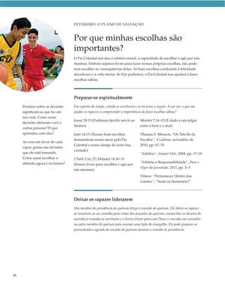 FEVEREIRO: O PLANO DE SALVAÇÃO



                                   Por que minhas escolhas são
                                   importantes?
                                   O Pai Celestial nos deu o arbítrio moral, a capacidade de escolher e agir por nós
                                   mesmos. Embora sejamos livres para fazer nossas próprias escolhas, não pode-
                                   mos escolher as consequências delas. As boas escolhas conduzem à felicidade
                                   duradoura e à vida eterna. Se Lhe pedirmos, o Pai Celestial nos ajudará a fazer
                                   escolhas sábias.




                                   Preparar-se espiritualmente
     Pondere sobre as decisões     Em espírito de oração, estude as escrituras e os recursos a seguir. A seu ver, o que vai
     significativas que fez em     ajudar os rapazes a compreender a importância de fazer escolhas sábias?
     sua vida. Como essas
                                   Josué 24:15 (Podemos decidir servir ao          Morôni 7:14–15 (É dado a nós julgar
     decisões afetaram você e
                                   Senhor)                                         entre o bem e o mal)
     outras pessoas? O que
     aprendeu com elas?            João 14:15 (Nossas boas escolhas                Thomas S. Monson, “Os Três Rs da
                                   demonstram nosso amor pelo Pai                  Escolha”, A Liahona, novembro de
     Ao orar em favor de cada
                                   Celestial e nosso desejo de fazer Sua           2010, pp. 67–70
     rapaz, pense nas decisões
                                   vontade)
     que ele está tomando.                                                         “Arbítrio”, Sempre Fiéis, 2004, pp. 17–18
     Como essas escolhas o         2 Néfi 2:16, 27; Helamã 14:30–31
     afetarão agora e no futuro?                                                   “Arbítrio e Responsabilidade”, Para o
                                   (Somos livres para escolher e agir por
                                                                                   Vigor da Juventude, 2011, pp. 2–3
                                   nós mesmos)
                                                                                   Vídeos: “Permanecer Dentro dos
                                                                                   Limites”; “Surfe ou Seminário?”




                                   Deixar os rapazes liderarem
                                   Um membro da presidência do quórum dirige a reunião do quórum. Ele lidera os rapazes
                                   ao reunirem-se em conselho para tratar dos assuntos do quórum, ensina-lhes os deveres do
                                   sacerdócio (usando as escrituras e o livreto Dever para com Deus) e convida um consultor
                                   ou outro membro do quórum para ensinar uma lição do evangelho. Ele pode preparar-se
                                   preenchendo a agenda da reunião do quórum durante a reunião de presidência.




46
 