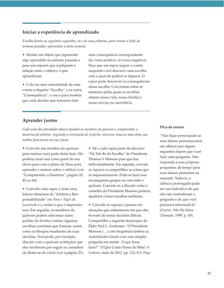 Iniciar a experiência de aprendizado
Escolha dentre as seguintes sugestões, ou crie suas próprias, para revisar a lição da
semana passada e apresentar a desta semana:

• Mostre um objeto que represente              uma consequência correspondente
algo aprendido na semana passada e             (às vezes positiva, às vezes negativa).
peça aos rapazes que expliquem a               Peça que um rapaz segure a vareta
relação entre o objeto e o que                 enquanto você descreve uma escolha
aprenderam.                                    com a qual ele poderá se deparar. O
                                               rapaz pode descrever as consequências
• Cole em uma extremidade de uma
                                               dessa escolha. Conversem sobre as
vareta a etiqueta “Escolha” e na outra,
                                               maneiras pelas quais as escolhas
“Consequência”, e use-a para mostrar
                                               afetam nossa vida, nossa família e
que cada decisão que tomamos tem
                                               nosso serviço no sacerdócio.




Aprender juntos
                                                                                           Dica de ensino
Cada uma das atividades abaixo ajudará os membros do quórum a compreender a
doutrina do arbítrio. Seguindo a orientação do Espírito, selecione uma ou mais delas que   “Não fique preocupado se
melhor funcionem em sua classe:                                                            seus alunos permanecerem
                                                                                           em silêncio por alguns
• Convide um membro do quórum                  • Dê a cada rapaz parte do discurso
                                                                                           segundos depois que você
para ensinar uma parte desta lição. Ele        “Os Três Rs da Escolha” do Presidente
                                                                                           fizer uma pergunta. Não
poderia fazer isso como parte de seu           Thomas S. Monson para que leia
                                                                                           responda a suas próprias
dever para com o plano de Deus para            individualmente. Em seguida, convide
                                                                                           perguntas; dê tempo para
aprender e ensinar sobre o arbítrio (ver       os rapazes a compartilhar as coisas que
                                                                                           seus alunos pensarem na
“Compreender a Doutrina”, página 18,           os impressionaram. Pode-se fazer isso
                                                                                           resposta. Todavia, o
42 ou 66).                                     em pequenos grupos ou com todo o
                                                                                           silêncio prolongado pode
                                               quórum. Convide-os a discutir como o
• Convide cada rapaz a fazer uma                                                           ser um indicativo de que
                                               conselho do Presidente Monson poderia
leitura silenciosa de “Arbítrio e Res-                                                     eles não entenderam a
                                               ajudá-los a fazer escolhas melhores.
ponsabilidade” em Para o Vigor da                                                          pergunta e de que você
Juventude e a contar o que o impressio-        • Convide os rapazes a pensar em            precisará reformulá-la”
nou. Em seguida, os membros do                 situações que enfrentaram em que eles       (Ensino, Não Há Maior
quórum podem selecionar outro                  tiveram de tomar decisões difíceis.         Chamado, 1999, p. 69).
padrão do livreto e relatar algumas            Compartilhe a seguinte declaração do
escolhas correlatas que fizeram, assim         Élder Neil L. Andersen: “O Presidente
como as bênçãos resultantes de suas            Monson (…) com frequência lembra as
decisões. Você pode, por exemplo,              Autoridades Gerais a ter esta simples
discutir com o quórum as bênçãos que           pergunta em mente: ‘O que Jesus
eles receberam por seguir os conselhos         faria?’“ O Que Cristo Pensa de Mim? A
de abster-se de vícios (ver a página 27).      Liahona, maio de 2012, pp. 112–113. Peça




                                                                                                                      47
 