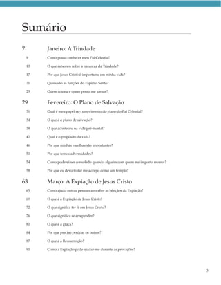 Sumário
7        Janeiro: A Trindade
    9    Como posso conhecer meu Pai Celestial?

    13   O que sabemos sobre a natureza da Trindade?

    17   Por que Jesus Cristo é importante em minha vida?

    21   Quais são as funções do Espírito Santo?

    25   Quem sou eu e quem posso me tornar?


29       Fevereiro: O Plano de Salvação
    31   Qual é meu papel no cumprimento do plano do Pai Celestial?

    34   O que é o plano de salvação?

    38   O que aconteceu na vida pré-mortal?

    42   Qual é o propósito da vida?

    46   Por que minhas escolhas são importantes?

    50   Por que temos adversidades?

    54   Como poderei ser consolado quando alguém com quem me importo morrer?

    58   Por que eu devo tratar meu corpo como um templo?


63       Março: A Expiação de Jesus Cristo
    65   Como ajudo outras pessoas a receber as bênçãos da Expiação?

    69   O que é a Expiação de Jesus Cristo?

    72   O que significa ter fé em Jesus Cristo?

    76   O que significa se arrepender?

    80   O que é a graça?

    84   Por que preciso perdoar os outros?

    87   O que é a Ressurreição?

    90   Como a Expiação pode ajudar-me durante as provações?




                                                                                3
 