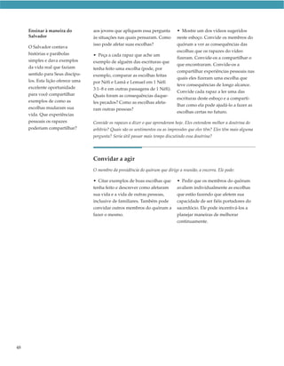 Ensinar à maneira do          aos jovens que apliquem essa pergunta        • Mostre um dos vídeos sugeridos
     Salvador                      às situações nas quais pensaram. Como        neste esboço. Convide os membros do
                                   isso pode afetar suas escolhas?              quórum a ver as consequências das
     O Salvador contava
                                                                                escolhas que os rapazes do vídeo
     histórias e parábolas         • Peça a cada rapaz que ache um
                                                                                fizeram. Convide-os a compartilhar o
     simples e dava exemplos       exemplo de alguém das escrituras que
                                                                                que encontraram. Convide-os a
     da vida real que faziam       tenha feito uma escolha (pode, por
                                                                                compartilhar experiências pessoais nas
     sentido para Seus discípu-    exemplo, comparar as escolhas feitas
                                                                                quais eles fizeram uma escolha que
     los. Esta lição oferece uma   por Néfi e Lamã e Lemuel em 1 Néfi
                                                                                teve consequências de longo alcance.
     excelente oportunidade        3:1–8 e em outras passagens de 1 Néfi).
                                                                                Convide cada rapaz a ler uma das
     para você compartilhar        Quais foram as consequências daque-
                                                                                escrituras deste esboço e a comparti-
     exemplos de como as           les pecados? Como as escolhas afeta-
                                                                                lhar como ela pode ajudá-lo a fazer as
     escolhas mudaram sua          ram outras pessoas?
                                                                                escolhas certas no futuro.
     vida. Que experiências
     pessoais os rapazes           Convide os rapazes a dizer o que aprenderam hoje. Eles entendem melhor a doutrina do
     poderiam compartilhar?        arbítrio? Quais são os sentimentos ou as impressões que eles têm? Eles têm mais alguma
                                   pergunta? Seria útil passar mais tempo discutindo essa doutrina?




                                   Convidar a agir
                                   O membro da presidência do quórum que dirige a reunião, a encerra. Ele pode:

                                   • Citar exemplos de boas escolhas que        • Pedir que os membros do quórum
                                   tenha feito e descrever como afetaram        avaliem individualmente as escolhas
                                   sua vida e a vida de outras pessoas,         que estão fazendo que afetem sua
                                   inclusive de familiares. Também pode         capacidade de ser fiéis portadores do
                                   convidar outros membros do quórum a          sacerdócio. Ele pode incentivá-los a
                                   fazer o mesmo.                               planejar maneiras de melhorar
                                                                                continuamente.




48
 