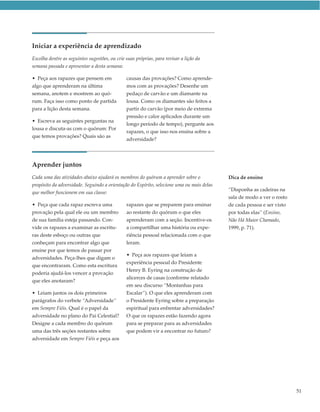Iniciar a experiência de aprendizado
Escolha dentre as seguintes sugestões, ou crie suas próprias, para revisar a lição da
semana passada e apresentar a desta semana:

• Peça aos rapazes que pensem em               causas das provações? Como aprende-
algo que aprenderam na última                  mos com as provações? Desenhe um
semana, anotem e mostrem ao quó-               pedaço de carvão e um diamante na
rum. Faça isso como ponto de partida           lousa. Como os diamantes são feitos a
para a lição desta semana.                     partir do carvão (por meio de extrema
                                               pressão e calor aplicados durante um
• Escreva as seguintes perguntas na
                                               longo período de tempo), pergunte aos
lousa e discuta-as com o quórum: Por
                                               rapazes, o que isso nos ensina sobre a
que temos provações? Quais são as
                                               adversidade?




Aprender juntos
Cada uma das atividades abaixo ajudará os membros do quórum a aprender sobre o             Dica de ensino
propósito da adversidade. Seguindo a orientação do Espírito, selecione uma ou mais delas
                                                                                           “Disponha as cadeiras na
que melhor funcionem em sua classe:
                                                                                           sala de modo a ver o rosto
• Peça que cada rapaz escreva uma              rapazes que se preparem para ensinar        de cada pessoa e ser visto
provação pela qual ele ou um membro            ao restante do quórum o que eles            por todas elas” (Ensino,
de sua família esteja passando. Con-           aprenderam com a seção. Incentive-os        Não Há Maior Chamado,
vide os rapazes a examinar as escritu-         a compartilhar uma história ou expe-        1999, p. 71).
ras deste esboço ou outras que                 riência pessoal relacionada com o que
conheçam para encontrar algo que               leram.
ensine por que temos de passar por
                                               • Peça aos rapazes que leiam a
adversidades. Peça-lhes que digam o
                                               experiência pessoal do Presidente
que encontraram. Como esta escritura
                                               Henry B. Eyring na construção de
poderia ajudá-los vencer a provação
                                               alicerces de casas (conforme relatado
que eles anotaram?
                                               em seu discurso “Montanhas para
• Leiam juntos os dois primeiros               Escalar”). O que eles aprenderam com
parágrafos do verbete “Adversidade”            o Presidente Eyring sobre a preparação
em Sempre Fiéis. Qual é o papel da             espiritual para enfrentar adversidades?
adversidade no plano do Pai Celestial?         O que os rapazes estão fazendo agora
Designe a cada membro do quórum                para se preparar para as adversidades
uma das três seções restantes sobre            que podem vir a encontrar no futuro?
adversidade em Sempre Fiéis e peça aos




                                                                                                                        51
 