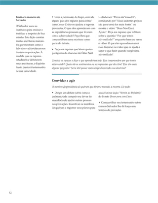 Ensinar à maneira do           • Com a permissão do bispo, convide          L. Andersen “Prova da Vossa Fé”,
     Salvador                       alguns pais dos rapazes para contar          começando por “Essas ardentes provas
                                    como Jesus Cristo os ajudou a superar        são para torná-los mais fortes” ou
     O Salvador usou as
                                    provações. O que eles aprenderam com         mostre o vídeo ”Deus Nos Dará
     escrituras para ensinar e
                                    as experiências pessoais que tiveram         Apoio”. Peça aos rapazes que reflitam
     testificar a respeito de Sua
                                    com a adversidade? Peça-lhes que             sobre a questão “Por que temos
     missão. Esta lição contém
                                    compartilhem uma escritura como              adversidade?” enquanto leem ou veem
     muitas escrituras marcan-
                                    parte do debate.                             o vídeo. O que eles aprenderam com
     tes que mostram como o
                                                                                 esse discurso ou vídeo que os ajuda a
     Salvador vai fortalecer-nos    • Peça aos rapazes que leiam quatro
                                                                                 saber o que fazer quando surgir uma
     durante as provações. À        parágrafos do discurso do Élder Neil
                                                                                 adversidade?
     medida que os rapazes
     estudarem e debaterem          Convide os rapazes a dizer o que aprenderam hoje. Eles compreendem por que temos
     essas escrituras, o Espírito   adversidade? Quais são os sentimentos ou as impressões que eles têm? Eles têm mais
     Santo prestará testemunho      alguma pergunta? Seria útil passar mais tempo discutindo essa doutrina?
     de sua veracidade.


                                    Convidar a agir
                                    O membro da presidência do quórum que dirige a reunião, a encerra. Ele pode:

                                    • Dirigir um debate sobre como o             ajudá-los na seção “Servir ao Próximo”
                                    quórum pode cumprir seu dever do             do livreto Dever para com Deus.
                                    sacerdócio de ajudar outras pessoas
                                                                                 • Compartilhar seu testemunho sobre
                                    nas provações. Incentivar os membros
                                                                                 como o Salvador lhe dá forças em
                                    do quórum a registrar seus planos para
                                                                                 tempos de provação.




52
 