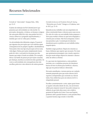 Recursos Selecionados


Extraído de “Adversidade”, Sempre Fiéis, 2004,           Extraído do discurso do Presidente Henry B. Eyring,
pp. 11–15                                                “Montanhas para Escalar” Ensign ou A Liahona, maio
                                                         de 2012, pp. 23–26
O plano de redenção do Pai Celestial prevê que
passemos por adversidades na vida mortal. As             Quando jovem, trabalhei com um empreiteiro de
provações, decepções, a tristeza, as doenças e mágoas    obras construindo bases e alicerces para casas novas.
são uma parte difícil da vida, mas podem levá-lo a       No calor do verão, era um trabalho árduo preparar a
crescer, refinar-se e progredir espiritualmente, à       Terra para moldar a fôrma na qual seria despejado o
medida que você se voltar para o Senhor.                 cimento para as bases. Não havia máquinas. Usáva-
                                                         mos picaretas e pás. A construção de alicerces
As adversidades têm diferentes origens. É possível
                                                         duradouros para os prédios era um trabalho árduo
que algumas das provações que você enfrenta sejam
                                                         naquela época.
consequência de seu próprio orgulho e desobediência.
Você pode evitar esse tipo de provação se levar uma      Também exigia paciência. Depois de cimentar as
vida digna. Outras provações simplesmente fazem          bases, tínhamos que esperar que secassem. Por mais
parte da vida e você pode ter de passar por elas         que quiséssemos prosseguir com a tarefa, esperáva-
mesmo que esteja vivendo em retidão. Por exemplo,        mos por muito tempo depois de cimentar o alicerce
talvez você tenha de passar por provações causadas       antes de retirar as fôrmas.
por doenças, incerteza ou morte de entes queridos. Às
                                                         E o que mais me impressionava, como pedreiro
vezes as adversidades são consequências das más
                                                         iniciante, era o cuidadoso processo de introduzir
escolhas, palavras e atos ofensivos de outras pessoas.
                                                         barras de ferro na fôrma para fortificar o alicerce,
                                                         algo que me parecia tedioso e demorado.

                                                         De modo semelhante, o terreno precisa ser cuidado-
                                                         samente preparado para que nosso alicerce de fé
                                                         suporte as tempestades que ocorrerão na vida de
                                                         todos. Essa sólida base para um alicerce de fé é a
                                                         integridade pessoal.

                                                         Escolher constantemente o certo, sejam quais forem
                                                         as opções colocadas diante de nós, cria um terreno
                                                         sólido para amparar nossa fé. Isso pode começar na
                                                         infância, já que toda alma nasce com a dádiva
                                                         gratuita do Espírito de Cristo. Com esse Espírito
                                                         podemos saber quando fizemos o certo perante Deus
                                                         e quando fizemos algo errado à vista Dele.




                                                                                                                 53
 