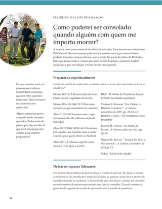 FEVEREIRO: O PLANO DE SALVAÇÃO



                                 Como poderei ser consolado
                                 quando alguém com quem me
                                 importo morrer?
                                 A morte é uma parte essencial do plano de salvação. Para tornar-nos como nosso
                                 Pai Celestial, devemos passar pela morte e receber um corpo ressuscitado e
                                 perfeito. Quando compreendemos que a morte faz parte do plano do Pai Celes-
                                 tial e que Jesus Cristo a venceu por meio de Sua Expiação, podemos receber
                                 esperança e paz em relação à morte de um ente querido.




                                 Preparar-se espiritualmente
     De que maneira você, ou     Estude em espírito de oração estas escrituras e estes recursos. Que impressões você tem ao
     pessoas que conheça,        estudá-los?
     encontraram esperança
                                 Mosias 16:7–8 (A Ressurreição de Jesus        D&C 138 (Visão do Presidente Joseph
     quando entes queridos
                                 Cristo desfaz o aguilhão da morte)            F. Smith do mundo espiritual)
     faleceram? Que escrituras
     ou doutrinas o(s)           Mosias 18:8–10; D&C 81:5 (Devemos             Thomas S. Monson, “Sra. Patton: A
     ajudaram?                   consolar os que necessitam de consolo)        História Continua’ ”, A Liahona,
                                                                               novembro de 2007, pp. 21–24; ver
     Alguns rapazes já passa-    Alma 11:42–45 (Teremos nosso corpo
                                                                               também o vídeo ”Até Voltarmos a Nos
     ram pela perda de entes     novamente devido à Ressurreição do
                                                                               Encontrar”
     queridos. Todos terão de    Salvador)
     passar por isso um dia. O                                                 Russell M. Nelson, “As Portas da
     que você deseja que eles    Alma 28:12; D&C 42:45–46 (Choramos
                                                                               Morte”, A Liahona, julho de 1992, pp.
     saibam para estarem         por aqueles que morrem, mas a morte
                                                                               76–79
     preparados?                 é serena para quem morre no Senhor)
                                                                               Shayne M. Bowen, “ ‘Porque Eu Vivo, e
                                 Alma 40:11–14 (Nosso espírito conti-
                                                                               Vós Vivereis“, A Liahona, novembro de
                                 nuará a viver após a morte)
                                                                               2012, p. 15

                                                                               Vídeo: “Ele Irá Lhe Ajudar”




                                 Deixar os rapazes liderarem
                                 Um membro da presidência do quórum dirige a reunião do quórum. Ele lidera os rapazes
                                 ao reunirem-se em conselho para tratar dos assuntos do quórum, ensina-lhes os deveres do
                                 sacerdócio (usando as escrituras e o livreto Dever para com Deus) e convida um consultor
                                 ou outro membro do quórum para ensinar uma lição do evangelho. Ele pode preparar-se
                                 preenchendo a agenda da reunião do quórum durante a reunião de presidência.


54
 
