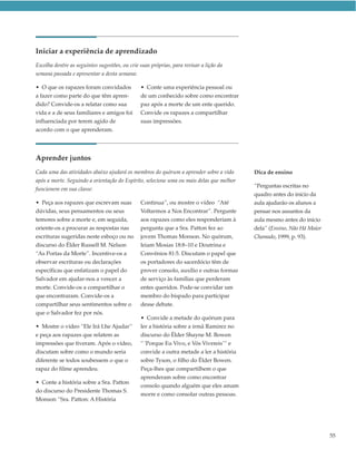 Iniciar a experiência de aprendizado
Escolha dentre as seguintes sugestões, ou crie suas próprias, para revisar a lição da
semana passada e apresentar a desta semana:

• O que os rapazes foram convidados            • Conte uma experiência pessoal ou
a fazer como parte do que têm apren-           de um conhecido sobre como encontrar
dido? Convide-os a relatar como sua            paz após a morte de um ente querido.
vida e a de seus familiares e amigos foi       Convide os rapazes a compartilhar
influenciada por terem agido de                suas impressões.
acordo com o que aprenderam.




Aprender juntos
Cada uma das atividades abaixo ajudará os membros do quórum a aprender sobre a vida       Dica de ensino
após a morte. Seguindo a orientação do Espírito, selecione uma ou mais delas que melhor
                                                                                          “Perguntas escritas no
funcionem em sua classe:
                                                                                          quadro antes do início da
• Peça aos rapazes que escrevam suas           Continua”, ou mostre o vídeo “Até          aula ajudarão os alunos a
dúvidas, seus pensamentos ou seus              Voltarmos a Nos Encontrar”. Pergunte       pensar nos assuntos da
temores sobre a morte e, em seguida,           aos rapazes como eles responderiam à       aula mesmo antes do início
oriente-os a procurar as respostas nas         pergunta que a Sra. Patton fez ao          dela” (Ensino, Não Há Maior
escrituras sugeridas neste esboço ou no        jovem Thomas Monson. No quórum,            Chamado, 1999, p. 93).
discurso do Élder Russell M. Nelson            leiam Mosias 18:8–10 e Doutrina e
“As Portas da Morte”. Incentive-os a           Convênios 81:5. Discutam o papel que
observar escrituras ou declarações             os portadores do sacerdócio têm de
específicas que enfatizam o papel do           prover consolo, auxílio e outras formas
Salvador em ajudar-nos a vencer a              de serviço às famílias que perderam
morte. Convide-os a compartilhar o             entes queridos. Pode-se convidar um
que encontraram. Convide-os a                  membro do bispado para participar
compartilhar seus sentimentos sobre o          desse debate.
que o Salvador fez por nós.
                                               • Convide a metade do quórum para
• Mostre o vídeo “Ele Irá Lhe Ajudar”          ler a história sobre a irmã Ramirez no
e peça aos rapazes que relatem as              discurso do Élder Shayne M. Bowen
impressões que tiveram. Após o vídeo,          “ ‘Porque Eu Vivo, e Vós Vivereis’“ e
discutam sobre como o mundo seria              convide a outra metade a ler a história
diferente se todos soubessem o que o           sobre Tyson, o filho do Élder Bowen.
rapaz do filme aprendeu.                       Peça-lhes que compartilhem o que
                                               aprenderam sobre como encontrar
• Conte a história sobre a Sra. Patton
                                               consolo quando alguém que eles amam
do discurso do Presidente Thomas S.
                                               morre e como consolar outras pessoas.
Monson “Sra. Patton: A História




                                                                                                                        55
 