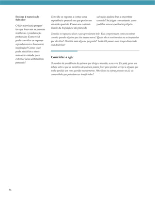 Ensinar à maneira do         Convide os rapazes a contar uma             salvação ajudou-lhes a encontrar
     Salvador                     experiência pessoal em que perderam         consolo? Se julgar conveniente, com-
                                  um ente querido. Como seu conheci-          partilhe uma experiência própria.
     O Salvador fazia pergun-
                                  mento da Expiação e do plano de
     tas que levavam as pessoas
     à reflexão e ponderação      Convide os rapazes a dizer o que aprenderam hoje. Eles compreendem como encontrar
     profundas. Como você         consolo quando alguém que eles amam morre? Quais são os sentimentos ou as impressões
     pode convidar os rapazes     que eles têm? Eles têm mais alguma pergunta? Seria útil passar mais tempo discutindo
     a ponderarem e buscarem      essa doutrina?
     inspiração? Como você
     pode ajudá-los a senti-
     rem-se à vontade para
     externar seus sentimentos
                                  Convidar a agir
     pessoais?                    O membro da presidência do quórum que dirige a reunião, a encerra. Ele pode guiar um
                                  debate sobre o que os membros do quórum podem fazer para prestar serviço a alguém que
                                  tenha perdido um ente querido recentemente. Há viúvas ou outras pessoas na ala ou
                                  comunidade que poderiam ser beneficiadas?




56
 
