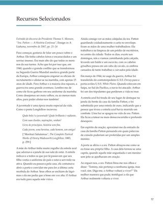 Recursos Selecionados


Extraído do discurso do Presidente Thomas S. Monson,       Ainda consigo ver as mãos calejadas da sra. Patton
“Sra. Patton — A História Continua”, Ensign ou A           guardando cuidadosamente a carta no envelope.
Liahona, novembro de 2007, pp. 21–24                       Eram as mãos de uma mulher trabalhadora. Ela
                                                           trabalhava na limpeza de um prédio de escritórios,
Para começar, gostaria de falar um pouco sobre o
                                                           no centro da cidade. Todos os dias, exceto aos
Arthur. Ele tinha cabelos loiros e encaracolados e um
                                                           domingos, nós a víamos caminhando pela calçada,
sorriso imenso. Era mais alto do que todos os meni-
                                                           levando um balde e um escovão, com os cabelos
nos da sua turma. Acho que foi por isso que, em
                                                           grisalhos presos em um rabo de cavalo, os ombros
1940, quando o grande conflito que se transformou
                                                           cansados de tanto trabalhar e curvados pela idade.
na Segunda Guerra Mundial assolava grande parte
da Europa, Arthur conseguiu enganar os oficiais de         Em março de 1944, no auge da guerra, Arthur foi
recrutamento e alistar-se na marinha, com apenas 15        transferido do contratorpedeiro U.S.S. Dorsey para o
anos de idade. Para Arthur e a maioria dos rapazes, a      porta-aviões U.S.S. White Plains. Quando estavam em
guerra era uma grande aventura. Lembro-me de               Saipa, no Sul do Pacífico, o navio foi atacado. Arthur
como ele ficou garboso em seu uniforme da marinha.         foi um dos tripulantes que perderam a vida no mar.
Como desejamos ser mais velhos, ou ao menos mais
                                                           A estrela azul foi tirada de seu lugar de destaque na
altos, para poder alistar-nos também!
                                                           janela da frente da casa da família Patton, e foi
A juventude é uma época muito especial da vida.            substituída por uma estrela de ouro, indicando que a
Como o poeta Longfellow escreveu:                          pessoa que tivera a estrela azul havia morrido em
                                                           combate. Uma luz se apagou na vida da sra. Patton.
     Quão bela é a juventude! Quão brilhante e radiante,
                                                           Ela ficou a tatear na mais densa escuridão e profundo
     Com suas ilusões, aspirações, sonhos!                 desespero.
     Livro de princípios, história sem fim,
                                                           Em espírito de oração, aproximei-me da entrada da
     Cada jovem, uma heroína, cada homem, um amigo!
                                                           casa da família Patton pensando em quais palavras
     [“Morituri Salutamus”, The Complete Poetical          de consolo poderiam ser proferidas por um simples
     Works of Henry Wadsworth Longfellow, 1883,            menino.
     p. 259.]
                                                           A porta se abriu e a sra. Patton abraçou-me como se
A mãe do Arthur tinha muito orgulho da estrela azul        eu fosse seu próprio filho. A casa dela tornou-se uma
que adornava a janela de sua sala de estar. A estrela      capela, quando aquela mãe angustiada e um menino
indicava a todos os que por lá passavam que seu            sem jeito se ajoelharam em oração.
filho vestia o uniforme do país e estava servindo na
ativa. Quando eu passava pela casa, ela costumava          Ao erguer-nos, a sra. Patton fitou-me nos olhos e
abrir a porta e convidar-me para ler a última carta        disse: “Tommy, não pertenço a nenhuma igreja, mas
recebida do Arthur. Seus olhos se enchiam de lágri-        você, sim. Diga-me, o Arthur voltará a viver?” Da
mas e ela me pedia que a lesse em voz alta. O Arthur       melhor maneira que pude, testifiquei a ela que
era tudo para aquela mãe viúva.                            Arthur realmente voltaria a viver.




                                                                                                                    57
 