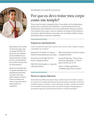 FEVEREIRO: O PLANO DE SALVAÇÃO



                                    Por que eu devo tratar meu corpo
                                    como um templo?
                                    Nosso corpo foi criado à imagem de Deus. É uma dádiva do Pai Celestial para
                                    propiciar-nos a experiência da mortalidade e a oportunidade de tornar-nos
                                    gradualmente mais semelhantes a Ele. Esse conhecimento influencia a maneira
                                    como tratamos nosso corpo e como nos sentimos em relação ao Pai Celestial e a
                                    nós mesmos. Quando tratamos nosso corpo como um templo de Deus, alcança-
                                    mos bênçãos físicas, emocionais e espirituais.




                                    Preparar-se espiritualmente
     Que bênçãos você recebeu       Estude em espírito de oração estas escrituras e estes recursos. O que o Espírito o inspira a
     ao tratar seu corpo como       compartilhar com os rapazes?
     um templo de Deus? De
                                    Gênesis 29:1–21; Daniel 1:3–21 (José e         D&C 130:22; Moisés 6:9 (Fomos criados
     que forma sua compreen-
                                    Daniel mostram respeito por seu corpo)         à imagem de Deus)
     são da santidade de seu
     corpo aumentou ao longo        I Coríntios 6:19–20; D&C 93:33–35              Gordon B. Hinckley, “A Paz de Teus
     da vida e em decorrência       (Somos o templo de Deus)                       Filhos Será Abundante”, A Liahona,
     de sua observação da vida                                                     janeiro de 2001, pp. 61–68
     de outras pessoas?             D&C 88:15–16 (O espírito e o corpo são
                                    a alma do homem)                               Vídeos: “O Mustang Mórmon”,
     Quais são os desafios que                                                     ”Castidade: Quais São os Limites?”
     os rapazes enfrentam ao se
     empenharem para tratar
     seu corpo como uma
     dádiva sagrada de Deus?
                                    Deixar os rapazes liderarem
     Como sua maneira de            Um membro da presidência do quórum dirige a reunião do quórum. Ele lidera os rapazes
     tratar o corpo está relacio-   ao reunirem-se em conselho para tratar dos assuntos do quórum, ensina-lhes os deveres do
     nada ao poder do               sacerdócio (usando as escrituras e o livreto Dever para com Deus) e convida um consultor
     sacerdócio?                    ou outro membro do quórum para ensinar uma lição do evangelho. Ele pode preparar-se
                                    preenchendo a agenda da reunião do quórum durante a reunião de presidência.




58
 