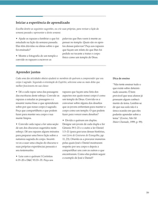 Iniciar a experiência de aprendizado
Escolha dentre as seguintes sugestões, ou crie suas próprias, para revisar a lição da
semana passada e apresentar a desta semana:

• Ajude os rapazes a lembrar o que foi         palavras que lhes veem à mente ao
estudado na lição da semana passada.           pensar no templo. Quais são os opos-
Eles têm dúvidas ou ideias sobre o que         tos dessas palavras? Peça aos rapazes
foi ensinado?                                  que façam um relato do que lhes foi
                                               pedido no tocante a tratar o corpo
• Mostre a fotografia de um templo e
                                               físico como um templo de Deus.
convide os rapazes a escrever as




Aprender juntos
Cada uma das atividades abaixo ajudará os membros do quórum a compreender que seu        Dica de ensino
corpo é sagrado. Seguindo a orientação do Espírito, selecione uma ou mais delas que
                                                                                         “Não tente ensinar tudo o
melhor funcionem em sua classe:
                                                                                         que existe sobre determi-
• Dê a cada rapaz uma das passagens            rapazes que façam uma lista dos           nado assunto. É bem
das escrituras deste esboço. Convide os        aspectos nos quais nosso corpo é como     provável que seus alunos já
rapazes a estudar as passagens e a             um templo de Deus. Convide-os a           possuam algum conheci-
resumir numa frase o que aprenderam            conversar sobre alguns dos desafios       mento do tema. Lembre-se
sobre por que nosso corpo é sagrado.           que os jovens enfrentam para manter o     de que sua aula não é a
Peça que compartilhem o que podem              corpo como um templo. O que podem         única ocasião em que eles
fazer para manter seu corpo e sua              fazer para vencer esses desafios?         poderão aprender sobre o
mente limpos.                                                                            tema” (Ensino, Não Há
                                               • Divida o quórum em duplas.
                                                                                         Maior Chamado, 1999, p. 99).
• Convide cada rapaz a ler uma seção           Designe um jovem de cada dupla a ler
de um dos discursos sugeridos neste            Gênesis 39:1–21 e o outro a ler Daniel
esboço. Dê aos rapazes alguns minutos          1:3–21 (para gravuras dessas histórias,
para preparar uma breve lição sobre a          ver Livro de Gravuras do Evangelho, pp.
natureza sagrada do corpo. Incenti-            11, 23). Oriente-os a procurar maneiras
ve-os a usar uma citação do discurso e         pelas quais José e Daniel mostraram
suas próprias experiências pessoais e          respeito por seu corpo e depois a
seu testemunho.                                compartilhar uns com os outros o que
                                               encontraram. Como eles podem seguir
• Leia com o quórum I Coríntios
                                               o exemplo de José e Daniel?
6:19–20 e D&C 93:33–35. Peça aos




                                                                                                                        59
 