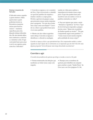 Ensinar à maneira do           • Convide os rapazes a ver o sumário         usadas no vídeo para explicar a
     Salvador                       de Para o Vigor da Juventude e a identifi-   importância de manter nosso corpo
                                    car qual dos padrões diz respeito a          puro. O que eles podem fazer para
     O Salvador amava aqueles
                                    manter a mente e o corpo puros.              incentivar uns aos outros a viver os
     a quem ensinava. Sabia
                                    Divida o quórum em grupos e peça             padrões ensinados no vídeo?
     quem eram e quem
                                    que procurem nessas seções respostas
     poderiam tornar-se.                                                         • Peça aos rapazes que usem a seção
                                    para a pergunta: “Por que devo tratar
     Encontrava maneiras                                                         “Vestuário e Aparência” de Para o Vigor
                                    meu corpo como um templo?” Convi-
     únicas para fazê-los                                                        da Juventude para responder a pergun-
                                    de-os a dizer o que podem fazer para
     crescer — maneiras                                                          tas tais como: “Quais são os padrões
                                    viver esses padrões.
     específicas para eles.                                                      do Senhor quanto ao recato?” “Por que
     Quando tinham dificulda-       • Mostre um dos vídeos sugeridos             é importante seguir esses padrões?” e
     des, Ele não desistia deles,   neste esboço. Convide os rapazes a           “Como nosso recato mostra respeito
     mas continuava a amá-los       identificar e a discutir as analogias        pela santidade de nosso corpo?”
     e a ministrar a eles. O que
     você pode fazer para amar      Convide os rapazes a dizer o que aprenderam hoje. Eles compreendem melhor o caráter
     e servir aos rapazes assim     sagrado do corpo? Quais são os sentimentos ou as impressões que eles têm? Eles têm mais
     como fez o Salvador?           alguma pergunta? Seria útil passar mais tempo discutindo essa doutrina?




                                    Convidar a agir
                                    O membro da presidência do quórum que dirige a reunião, a encerra. Ele pode:

                                    • Prestar testemunho das bênçãos que         • Planejar com os membros do
                                    recebemos ao tratar nosso corpo com          quórum para trabalhar em conjunto
                                    respeito.                                    para concluir a seção “Saúde Física” de
                                                                                 Dever para com Deus (páginas 31–34).




60
 