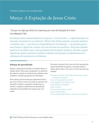 VISÃO GERAL DA UNIDADE


Março: A Expiação de Jesus Cristo

“Eis que vos digo que deveis ter esperança por meio da Expiação de Cristo”
(ver Morôni 7:41).
Os esboços desta unidade ajudarão os rapazes a “[vir] a Cristo (…) e [participar] de sua
salvação e do poder de sua redenção” (Ômni 1:26). Nesta unidade você pode ajudá-los
a entender como — por meio do arrependimento e da Expiação — eles podem perma-
necer limpos e dignos de cumprir com seus deveres do sacerdócio. Você pode também
ajudá-los a reconhecer que, como portadores do Sacerdócio Aarônico, eles têm o papel
sagrado de ajudar as pessoas a receber as bênçãos da Expiação ao administrarem as
ordenanças do sacramento e do batismo.



Esboços de aprendizado                                   Para fazer com que o Dever para com Deus faça parte da
                                                         reunião dominical do quórum, você pode ensinar o
Busque a inspiração do Espírito ao escolher dentre os    esboço abaixo sobre o Dever para com Deus durante esta
esboços abaixo. Deixe que as perguntas e os interesses   unidade.
dos rapazes o guiem na escolha do que enfatizar nesta
unidade e no tempo que gastará em cada tópico.           Dever para com Deus: Como ajudo outras pessoas a receber
                                                           as bênçãos da Expiação?
Esses esboços não são feitos para determinar tudo o      O que é a Expiação de Jesus Cristo?
que você vai dizer e fazer na reunião do quórum. Seu     O que significa ter fé em Jesus Cristo?
propósito é ajudá-lo a aprender a doutrina por si        O que significa se arrepender?
mesmo e a preparar experiências de aprendizado           O que é a graça?
adaptadas às necessidades dos rapazes que você           Por que preciso perdoar os outros?
ensina.                                                  O que é a Ressurreição?
                                                         Como a Expiação pode fortalecer-me durante as provações?




    Visite LDS.org/youth/learn para ver essa unidade online.

                                                                                                                    63
 