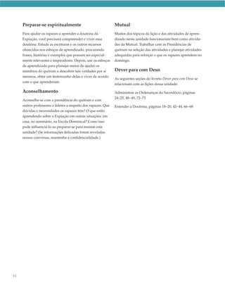 Preparar-se espiritualmente                                Mutual
     Para ajudar os rapazes a aprender a doutrina da            Muitos dos tópicos da lição e das atividades de apren-
     Expiação, você precisará compreender e viver essa          dizado nesta unidade funcionariam bem como ativida-
     doutrina. Estude as escrituras e os outros recursos        des da Mutual. Trabalhar com as Presidências de
     oferecidos nos esboços de aprendizado, procurando          quórum na seleção das atividades e planejar atividades
     frases, histórias e exemplos que possam ser especial-      adequadas para reforçar o que os rapazes aprendem no
     mente relevantes e inspiradores. Depois, use os esboços    domingo.
     de aprendizado para planejar meios de ajudar os
     membros do quórum a descobrir tais verdades por si         Dever para com Deus
     mesmos, obter um testemunho delas e viver de acordo
                                                                As seguintes seções do livreto Dever para com Deus se
     com o que aprenderam.
                                                                relacionam com as lições dessa unidade:

     Aconselhamento                                             Administrar as Ordenanças do Sacerdócio, páginas
                                                                24–25, 48–49, 72–73
     Aconselhe-se com a presidência do quórum e com
     outros professores e líderes a respeito dos rapazes. Que   Entender a Doutrina, páginas 18–20, 42–44, 66–68
     dúvidas e necessidades os rapazes têm? O que estão
     aprendendo sobre a Expiação em outras situações: em
     casa, no seminário, na Escola Dominical? Como isso
     pode influenciá-lo ao preparar-se para ensinar esta
     unidade? (Se informações delicadas forem reveladas
     nessas conversas, mantenha a confidencialidade.)




64
 