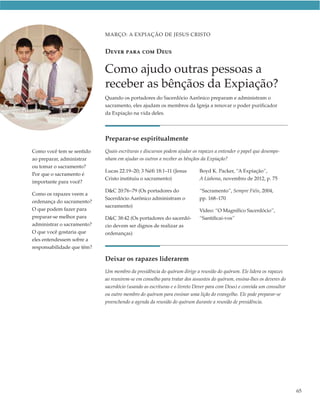 MARÇO: A EXPIAÇÃO DE JESUS CRISTO


                            DEVER PARA COM DEUS

                            Como ajudo outras pessoas a
                            receber as bênçãos da Expiação?
                            Quando os portadores do Sacerdócio Aarônico preparam e administram o
                            sacramento, eles ajudam os membros da Igreja a renovar o poder purificador
                            da Expiação na vida deles.




                            Preparar-se espiritualmente
Como você tem se sentido    Quais escrituras e discursos podem ajudar os rapazes a entender o papel que desempe-
ao preparar, administrar    nham em ajudar os outros a receber as bênçãos da Expiação?
ou tomar o sacramento?
                            Lucas 22:19–20; 3 Néfi 18:1–11 (Jesus        Boyd K. Packer, “A Expiação”,
Por que o sacramento é
                            Cristo instituiu o sacramento)               A Liahona, novembro de 2012, p. 75
importante para você?
                            D&C 20:76–79 (Os portadores do               “Sacramento”, Sempre Fiéis, 2004,
Como os rapazes veem a
                            Sacerdócio Aarônico administram o            pp. 168–170
ordenança do sacramento?
                            sacramento)
O que podem fazer para                                                   Vídeo: “O Magnífico Sacerdócio”,
preparar-se melhor para     D&C 38:42 (Os portadores do sacerdó-         “Santificai-vos”
administrar o sacramento?   cio devem ser dignos de realizar as
O que você gostaria que     ordenanças)
eles entendessem sobre a
responsabilidade que têm?

                            Deixar os rapazes liderarem
                            Um membro da presidência do quórum dirige a reunião do quórum. Ele lidera os rapazes
                            ao reunirem-se em conselho para tratar dos assuntos do quórum, ensina-lhes os deveres do
                            sacerdócio (usando as escrituras e o livreto Dever para com Deus) e convida um consultor
                            ou outro membro do quórum para ensinar uma lição do evangelho. Ele pode preparar-se
                            preenchendo a agenda da reunião do quórum durante a reunião de presidência.




                                                                                                                       65
 