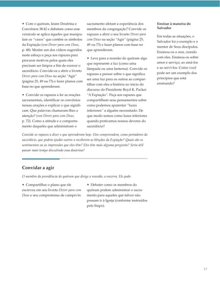 • Com o quórum, leiam Doutrina e             sacramento afetam a experiência dos         Ensinar à maneira do
Convênios 38:42 e debatam como esse          membros da congregação? Convide os          Salvador
versículo se aplica àqueles que manipu-      rapazes a abrir o seu livreto Dever para
                                                                                         Em todas as situações, o
lam os “vasos” que contêm os símbolos        com Deus na seção “Agir” (página 25,
                                                                                         Salvador foi o exemplo e o
da Expiação (ver Dever para com Deus,        49 ou 73) e fazer planos com base no
                                                                                         mentor de Seus discípulos.
p. 48). Mostre um dos vídeos sugeridos       que aprenderam.
                                                                                         Ensinou-os a orar, orando
neste esboço e peça aos rapazes para
                                             • Leve para a reunião do quórum algo        com eles. Ensinou-os sobre
procurar motivos pelos quais eles
                                             que represente a luz (como uma              amor e serviço, ao amá-los
precisam ser limpos a fim de exercer o
                                             lâmpada ou uma lanterna). Convide os        e ao servi-los. Como você
sacerdócio. Convide-os a abrir o livreto
                                             rapazes a pensar sobre o que significa      pode ser um exemplo dos
Dever para com Deus na seção “Agir”
                                             ser uma luz para os outros ao compar-       princípios que está
(página 25, 49 ou 73) e fazer planos com
                                             tilhar com eles a história no início do     ensinando?
base no que aprenderam.
                                             discurso do Presidente Boyd K. Packer
• Convide os rapazes a ler as orações        “A Expiação”. Peça aos rapazes que
sacramentais, identificar os convênios       compartilhem seus pensamentos sobre
nessas orações e explicar o que signifi-     como podemos aparentar “luzes
cam. Que palavras chamaram-lhes a            inferiores” a alguém necessitado. De
atenção? (ver Dever para com Deus,           que modo somos como luzes inferiores
p. 72). Como a atitude e o comporta-         quando praticamos nossos deveres do
mento daqueles que administram o             sacerdócio?

Convide os rapazes a dizer o que aprenderam hoje. Eles compreendem, como portadores do
sacerdócio, que podem ajudar outros a receberem as bênçãos da Expiação? Quais são os
sentimentos ou as impressões que eles têm? Eles têm mais alguma pergunta? Seria útil
passar mais tempo discutindo essa doutrina?




Convidar a agir
O membro da presidência do quórum que dirige a reunião, a encerra. Ele pode:

• Compartilhar o plano que ele               • Debater como os membros do
escreveu em seu livreto Dever para com       quórum podem administrar o sacra-
Deus e seu compromisso de cumpri-lo.         mento para aqueles que talvez não
                                             possam ir à Igreja (conforme instruídos
                                             pelo bispo).




                                                                                                                      67
 