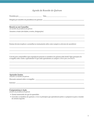 Agenda da Reunião do Quórum

Presidida por                                     Data

Dirigida por (membro da presidência do quórum) _______________________________________________________



Reunir-se em Conselho
um membro da presidência do quórum
Assuntos a tratar (atividades, eventos, designações)




Ensinar deveres (explicar e aconselhar-se mutuamente sobre como cumprir os deveres do sacerdócio)




Convite para compartilhar (que experiências pessoais os membros do quórum estão tendo? Que princípios do
evangelho estão vendo e aprendendo? O que estão aprendendo ao cumprir o Dever para com Deus?)




Aprender Juntos
consultor ou membro do quórum
Discussão semanal sobre o evangelho: _________________________________________________________________

Instrutor: ___________________________________________________________________________________________



Compromisso à Ação
membro da presidência do quórum
 • Prestar testemunho do que foi aprendido.
 • Convidar os membros do quórum a viver os princípios que aprenderam juntos e a preparar-se para a reunião
   da semana seguinte.




                                                                                                              5
 