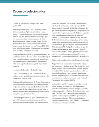 Recursos Selecionados


     Extraído de “Sacramento”, Sempre Fiéis, 2004,             Jardim do Getsêmani. Lá, Ele disse: “A minha alma
     pp. 168–170                                               está cheia de tristeza até a morte”. (Mateus 26:38)
                                                               Submetendo-Se à vontade do Pai, Ele sofreu mais do
     Na noite que antecedeu à Sua Crucificação, Jesus
                                                               que somos capazes de compreender: “Sangue [saiu] de
     Cristo reuniu Seus Apóstolos e instituiu o sacra-
                                                               cada um de seus poros, tão grande [foi] a sua angústia
     mento. “E, tomando o pão e, havendo dado graças,
                                                               pelas iniquidades e abominações de seu povo”.
     partiu e deu-lho, dizendo: Isto é o meu corpo, que
                                                               (Mosias 3:7) Você pode-se lembrar de que, por meio
     por vós é dado; fazei isto em memória de mim.
                                                               do derramamento de Seu sangue, Jesus Cristo salvou
     Semelhantemente, tomou o cálice, depois da ceia,
                                                               você e todas as outras pessoas daquilo que as escritu-
     dizendo: Este cálice é o novo testamento no meu
                                                               ras chamam de “pecado original” da transgressão de
     sangue, que é derramado por vós” (Lucas 22:19–20).
                                                               Adão. (Moisés 6:54) Você pode-se lembrar de que Ele
     Após a Sua Ressurreição, Ele instituiu o sacramento
                                                               também sofreu pelos pecados, tristezas e dores de
     entre os nefitas. (Ver 3 Néfi 18:1–11.)
                                                               todos os filhos do Pai Celestial, proporcionando dessa
     Hoje partilhamos do pão e da água em lembrança do         maneira a remissão dos pecados daqueles que se
     sacrifício expiatório de Jesus Cristo. Essa ordenança é   arrependem e vivem o evangelho. (Ver 2 Néfi 9:21–23).
     parte essencial de nossa adoração e de nosso desen-
                                                               A Renovação dos Convênios e as Bênçãos Prometidas
     volvimento espiritual. Quanto mais ponderamos
     sobre o seu significado, mais sagrada ela se torna        Ao participar do sacramento, você testifica a Deus
     para nós.                                                 que continuará a lembrar-se do Filho depois do curto
                                                               tempo daquela sagrada ordenança. Promete sempre
     Lembrar-se do Salvador e de Sua Expiação
                                                               se lembrar Dele. Testifica que deseja tomar sobre si o
     Com o sacramento você tem a oportunidade de               nome de Jesus Cristo e que guardará Seus manda-
     lembrar-se com gratidão da vida, do ministério e da       mentos. Ao participar do sacramento e assumir esses
     Expiação do Filho de Deus.                                compromissos, você renova seu convênio batismal.
                                                               (Ver Mosias 18:8–10; D&C 20:37.)
     O pão partido lembra o corpo de Cristo. Você pode-se
     concentrar em Seu sofrimento físico, especialmente        Você receberá grandes bênçãos ao guardar o convê-
     no que Ele sofreu sobre a cruz. Pode lembrar-se de        nio do batismo. Ao renová-lo, o Senhor renova a
     que, por meio da Sua misericórdia e graça, todas as       prometida remissão dos pecados. Limpo do pecado,
     pessoas ressuscitarão e receberão a oportunidade de       você conseguirá ter o Espírito do Senhor sempre com
     alcançar a vida eterna com Deus.                          você. (Ver D&C 20:77.) A companhia constante do
                                                               Espírito é uma das grandes dádivas que você pode
     Com um pequeno cálice de água, lembramo-nos de            receber na mortalidade. O Espírito o guiará nos
     que o Salvador derramou Seu sangue em intenso             caminhos da retidão e da paz e o levará à vida eterna
     sofrimento espiritual e angústia, que começaram no        com o Pai Celestial e Jesus Cristo.




68
 