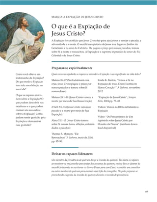 MARÇO: A EXPIAÇÃO DE JESUS CRISTO



                             O que é a Expiação de
                             Jesus Cristo?
                             A Expiação é o sacrifício que Jesus Cristo fez para ajudar-nos a vencer o pecado, a
                             adversidade e a morte. O sacrifício expiatório de Jesus teve lugar no Jardim do
                             Getsêmani e na cruz do Calvário. Ele pagou o preço por nossos pecados, tomou
                             sobre Si a morte e ressuscitou. A Expiação é a suprema expressão do amor do Pai
                             Celestial e de Jesus Cristo.




                             Preparar-se espiritualmente
Como você obteve um          Quais recursos ajudarão os rapazes a entender a Expiação e seu significado na vida deles?
testemunho da Expiação?
                             Mateus 26–27 (No Getsêmani e na               Linda K. Burton, “Temos a Fé na
De que modo a Expiação
                             cruz, Jesus Cristo pagou o preço por          Expiação de Jesus Cristo Escrita em
tem sido uma bênção em
                             nossos pecados e tomou sobre Si               Nosso Coração?” A Liahona, novembro
sua vida?
                             nossas dores)                                 2012
O que os rapazes enten-
                             Mateus 28:1–10 (Jesus Cristo venceu a         “Expiação de Jesus Cristo”, Sempre
dem sobre a Expiação? O
                             morte por meio de Sua Ressurreição)           Fiéis, 2004 pp. 77–83
que podem descobrir nas
escrituras e o que podem     2 Néfi 9:6–16 (Jesus Cristo venceu o          Vídeos: Vídeos da Bíblia retratando a
ensinar uns aos outros       pecado e a morte por meio de Sua              Expiação
sobre a Expiação? Como       Expiação)
podem sentir gratidão pela                                                 Vídeo: “Os Pensamentos de Um
Expiação e demonstrar        Alma 7:11–13 (Jesus Cristo tomou              Apóstolo sobre Jesus Cristo por
essa gratidão?               sobre Si nossas dores, aflições, enfermi-     Ocasião da Páscoa” (nenhum down-
                             dades e pecados)                              load disponível)

                             Thomas S. Monson, “Ele
                             Ressuscitou!”A Liahona, maio de 2010,
                             pp. 87–90.




                             Deixar os rapazes liderarem
                             Um membro da presidência do quórum dirige a reunião do quórum. Ele lidera os rapazes
                             ao reunirem-se em conselho para tratar dos assuntos do quórum, ensina-lhes os deveres do
                             sacerdócio (usando as escrituras e o livreto Dever para com Deus) e convida um consultor
                             ou outro membro do quórum para ensinar uma lição do evangelho. Ele pode preparar-se
                             preenchendo a agenda da reunião do quórum durante a reunião de presidência.




                                                                                                                         69
 