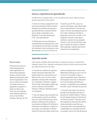 Iniciar a experiência de aprendizado
                                  Escolha dentre as seguintes ideias, ou crie sua própria, para revisar a lição da semana
                                  passada e apresentar a desta semana:

                                  • Escreva na lousa a pergunta da aula          Evangelho, pp. 56–59), e peça aos
                                  da semana passada (o título da lição).         rapazes que digam o que sabem sobre
                                  Pergunte aos membros do quórum o               esses acontecimentos. Convide cada
                                  que aprenderam na semana anterior              rapaz a escrever uma pergunta que ele
                                  que os ajuda a responder a essa                tiver sobre a Expiação. Recolha as
                                  pergunta. O que eles fizeram para              perguntas e leia-as em voz alta, se for
                                  viver o que aprenderam?                        adequado. Incentive cada rapaz a
                                                                                 continuar a pensar em sua pergunta
                                  • Mostre gravuras que retratam os
                                                                                 durante a aula. No final da lição, peça
                                  acontecimentos da Expiação (tais como
                                                                                 que os rapazes do quórum comparti-
                                  a do sofrimento do Salvador no Jardim
                                                                                 lhem quaisquer respostas que encon-
                                  do Getsêmani, Sua Crucificação ou Sua
                                                                                 traram para suas perguntas.
                                  Ressurreição; ver Livro de Gravuras do




                                  Aprender juntos
     Dica de ensino               Cada uma das atividades abaixo pode ajudar os membros do quórum a compreender a
                                  Expiação de Jesus Cristo. Seguindo a orientação do Espírito, selecione uma ou mais delas
     É mais provável que os
                                  que melhor funcionem em sua classe:
     alunos participem de
     modo significativo se        • Convide um membro do quórum a                desses acontecimentos, entre no site
     forem feitas perguntas       ensinar uma parte desta lição. Ele             biblevideos.LDS.org ou veja o Livro de
     eficazes e lhes for dado     poderia fazer isso como parte do seu           Gravuras do Evangelho). O que os
     tempo para ponderar antes    plano do Dever para com Deus sobre             rapazes aprendem sobre o Salvador e
     de eles responderem. Para    aprender e ensinar sobre a Expiação            Sua Expiação com esses acontecimen-
     dar aos alunos esse tempo,   (ver “Entender a Doutrina”, páginas            tos? Convide alguns membros do
     você pode escrever as        18, 42 ou 66). Você poderia sugerir que        quórum a compartilhar seus sentimen-
     perguntas no quadro ou       ele leia o discurso do Presidente              tos sobre o que o Salvador fez por eles.
     pedir aos alunos que         Thomas S. Monson “Ele Ressuscitou!”
                                                                                 • Convide cada rapaz a ler um dos
     escrevam suas respostas      ao se preparar.
                                                                                 princípios da Expiação descritos no
     numa folha de papel (ver
                                  • Peça aos rapazes que encontrem um            discurso de Linda K. Burton “Temos a
     Ensino, Não Há Maior
                                  acontecimento ocorrido nas últimas             Fé na Expiação de Jesus Cristo Escrita
     Chamado, 1999, pp. 68−70).
                                  horas da vida do Salvador que corres-          em Nosso Coração?” Peça que encon-
                                  ponda às referências das escrituras            trem alguém da classe que leia sobre o
                                  encontradas em Mateus 26–28 (como o            mesmo princípio e peça-lhes que
                                  sofrimento no Getsêmani, a traição, as         conversem sobre o que aprenderam e
                                  provações, a Crucificação e a Ressur-          compartilhem um exemplo tirado de
                                  reição de Cristo; para obter as gravuras       sua própria vida ou da vida de pessoas




70
 