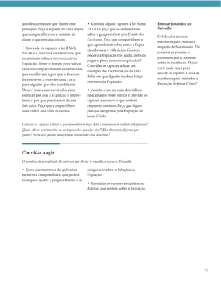 que eles conheçam que ilustre esse           • Convide alguns rapazes a ler Alma        Ensinar à maneira do
princípio. Peça a alguém de cada dupla       7:11–13 e peça que os outros leiam         Salvador
que compartilhe com o restante da            sobre a graça no Guia para Estudo das
                                                                                        O Salvador usou as
classe o que eles discutiram.                Escrituras. Peça que compartilhem o
                                                                                        escrituras para ensinar a
                                             que aprenderam sobre como a Expia-
• Convide os rapazes a ler 2 Néfi                                                       respeito de Sua missão. Ele
                                             ção abençoa a vida deles. Como o
9:6–16 e a procurar os versículos que                                                   ensinou as pessoas a
                                             poder da Expiação nos ajuda, além de
os ensinam sobre a necessidade da                                                       pensarem por si mesmas
                                             pagar o preço por nossos pecados?
Expiação. Reserve tempo para vários                                                     sobre as escrituras. O que
                                             Convidar os rapazes a falar um
rapazes compartilharem os versículos                                                    você pode fazer para
                                             exemplo das Escrituras ou da vida
que escolheram e por que o fizeram.                                                     ajudar os rapazes a usar as
                                             deles em que alguém recebeu forças
Incentive-os a escrever uma carta                                                       escrituras para entender a
                                             por meio da Expiação.
para alguém que não acredita em                                                         Expiação de Jesus Cristo?
Deus e usar esses versículos para            • Assista a um ou mais dos vídeos
explicar por que a Expiação é impor-         relacionados neste esboço e convide os
tante e por que precisamos de um             rapazes a escrever o que sentem
Salvador. Peça que compartilhem              enquanto assistem. Peça que digam
suas cartas uns com os outros.               por que são gratos pela Expiação de
                                             Jesus Cristo.

Convide os rapazes a dizer o que aprenderam hoje. Eles compreendem melhor a Expiação?
Quais são os sentimentos ou as impressões que eles têm? Eles têm mais alguma per-
gunta? Seria útil passar mais tempo discutindo essa doutrina?




Convidar a agir
O membro da presidência do quórum que dirige a reunião, a encerra. Ele pode:

• Convidar membros do quórum a               amigos a receber as bênçãos da
escrever e compartilhar o que podem          Expiação.
fazer para ajudar a própria família e os
                                             • Convidar os rapazes a registrar no
                                             diário o que sentem sobre a Expiação.




                                                                                                                      71
 