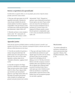 Iniciar a experiência de aprendizado
Escolha dentre as seguintes ideias, ou crie sua própria, para revisar a lição da semana
passada e apresentar a desta semana:

• Peça que cada rapaz gaste cerca de 30        denominado “Ação”. Pergunte ao
segundos escrevendo o máximo de                quórum o que aconteceria se esse barco
coisas de que se lembra da aula da             tivesse apenas um remo. O que aconte-
semana anterior. Convide os rapazes a          cerá com nossa fé se não fizermos as
compartilhar a lista que fizeram. Como         coisas nas quais acreditamos? Use as
você pode usar as listas que eles fizeram      escrituras ou o livreto Sempre Fiéis
para apresentar o tópico sobre a fé?           (páginas 86–88) para ajudar os mem-
                                               bros do quórum a compreender o que
• Desenhe um barco a remo simples e
                                               é a fé e como esse desenho está relacio-
escreva nele: “Fé”. Acrescente um
                                               nado a ela.
remo denominado “Crença” e outro




Aprender juntos
Cada uma das seguintes atividades ajudará os membros do quórum a entender o que              Dica de ensino
significa ter fé em Jesus Cristo. Seguindo a orientação do Espírito, selecione uma ou mais
                                                                                             “Ao ensinar utilizando as
delas que melhor funcionem em sua classe:
                                                                                             escrituras, é útil pedir aos
• Convide um membro do quórum a                • Peça que cada rapaz localize e conte        alunos que procurem algo
ensinar uma parte desta lição. Ele             uma história das escrituras na qual           específico” (Ensino, Não
poderia fazer isso como parte do seu           alguém agiu de acordo com sua crença          Há Maior Chamado , 1999,
plano do Dever para com Deus sobre             em Jesus Cristo (ver, por exemplo,            p. 55).
aprender e ensinar sobre fé (ver               Êxodo 14:19–28; Mateus 8:5-13;
“Entender a Doutrina”, páginas 18, 42          Hebreus 11:4–9, 17–29; Éter 12:11–22; 1
ou 66).                                        Néfi 4). Convide os rapazes a escrever
                                               também sobre uma experiência em que
• Convide os rapazes a ler Tiago
                                               eles ou alguém que conhecem tenha
2:14–20 e a identificar os exemplos que
                                               exercido fé em Jesus Cristo. Peça a
Tiago usa para ensinar sobre a relação
                                               cada rapaz que conte a história encon-
entre fé e obras. Peça a alguns deles
                                               trada nas escrituras e a experiência
que resumam com suas próprias
                                               pessoal sobre a qual ele escreveu. Eles
palavras o que Tiago ensina sobre a fé.
                                               podem fazer isso em pequenos grupos
Dê tempo aos rapazes para pensar
                                               ou com todo o quórum.
sobre exemplos ou analogias que
possam usar para ensinar isso a outros.




                                                                                                                            73
 