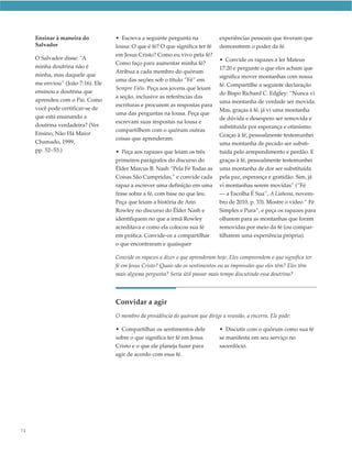 Ensinar à maneira do           • Escreva a seguinte pergunta na             experiências pessoais que tiveram que
     Salvador                       lousa: O que é fé? O que significa ter fé    demonstrem o poder da fé.
                                    em Jesus Cristo? Como eu vivo pela fé?
     O Salvador disse: “A                                                        • Convide os rapazes a ler Mateus
                                    Como faço para aumentar minha fé?
     minha doutrina não é                                                        17:20 e pergunte o que eles acham que
                                    Atribua a cada membro do quórum
     minha, mas daquele que                                                      significa mover montanhas com nossa
                                    uma das seções sob o título “Fé” em
     me enviou” ( João 7:16). Ele                                                fé. Compartilhe a seguinte declaração
                                    Sempre Fiéis. Peça aos jovens que leiam
     ensinou a doutrina que                                                      do Bispo Richard C. Edgley: “Nunca vi
                                    a seção, inclusive as referências das
     aprendeu com o Pai. Como                                                    uma montanha de verdade ser movida.
                                    escrituras e procurem as respostas para
     você pode certificar-se de                                                  Mas, graças à fé, já vi uma montanha
                                    uma das perguntas na lousa. Peça que
     que está ensinando a                                                        de dúvida e desespero ser removida e
                                    escrevam suas respostas na lousa e
     doutrina verdadeira? (Ver                                                   substituída por esperança e otimismo.
                                    compartilhem com o quórum outras
     Ensino, Não Há Maior                                                        Graças à fé, pessoalmente testemunhei
                                    coisas que aprenderam.
     Chamado, 1999,                                                              uma montanha de pecado ser substi-
     pp. 52–53.)                    • Peça aos rapazes que leiam os três         tuída pelo arrependimento e perdão. E
                                    primeiros parágrafos do discurso do          graças à fé, pessoalmente testemunhei
                                    Élder Marcus B. Nash “Pela Fé Todas as       uma montanha de dor ser substituída
                                    Coisas São Cumpridas,” e convide cada        pela paz, esperança e gratidão. Sim, já
                                    rapaz a escrever uma definição em uma        vi montanhas serem movidas” (“Fé
                                    frase sobre a fé, com base no que leu.       — a Escolha É Sua”, A Liahona, novem-
                                    Peça que leiam a história de Ann             bro de 2010, p. 33). Mostre o vídeo “ Fé
                                    Rowley no discurso do Élder Nash e           Simples e Pura”, e peça os rapazes para
                                    identifiquem no que a irmã Rowley            olharem para as montanhas que foram
                                    acreditava e como ela colocou sua fé         removidas por meio da fé (ou compar-
                                    em prática. Convide-os a compartilhar        tilharem uma experiência própria).
                                    o que encontraram e quaisquer

                                    Convide os rapazes a dizer o que aprenderam hoje. Eles compreendem o que significa ter
                                    fé em Jesus Cristo? Quais são os sentimentos ou as impressões que eles têm? Eles têm
                                    mais alguma pergunta? Seria útil passar mais tempo discutindo essa doutrina?




                                    Convidar a agir
                                    O membro da presidência do quórum que dirige a reunião, a encerra. Ele pode:

                                    • Compartilhar os sentimentos dele           • Discutir com o quórum como sua fé
                                    sobre o que significa ter fé em Jesus        se manifesta em seu serviço no
                                    Cristo e o que ele planeja fazer para        sacerdócio.
                                    agir de acordo com essa fé.




74
 