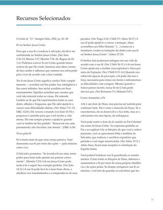 Recursos Selecionados


Extraído de “Fé”, Sempre Fiéis, 2004, pp. 86–88         pecados. (Ver Tiago 2:18; 1 Néfi 3:7; Alma 34:17.) A
                                                        sua fé pode ajudá-lo a vencer a tentação. Alma
Fé no Senhor Jesus Cristo
                                                        aconselhou seu filho Helamã: “(…) ensina-os a
Para que a sua fé o conduza à salvação, ela deve ser    resistirem a todas as tentações do diabo com sua fé
centralizada no Senhor Jesus Cristo. (Ver Atos          no Senhor Jesus Cristo”. (Alma 37:33)
4:10–12; Mosias 3:17; Morôni 7:24–26; Regras de Fé
                                                        O Senhor fará poderosos milagres em sua vida de
1:4.) Podemos exercer fé em Cristo quando temos
                                                        acordo com a sua fé. (Ver 2 Néfi 26:13.) A fé em Jesus
certeza de que Ele existe, fazemos uma ideia correta
                                                        Cristo ajuda-nos a receber cura espiritual e física por
de Seu caráter e sabemos que estamos nos esforçando
                                                        meio da Expiação. (Ver 3 Néfi 9:13–14.) Quando nos
para viver de acordo com a Sua vontade.
                                                        sobrevêm épocas de provação, a fé pode dar-nos a
Ter fé em Jesus Cristo significa confiar Nele comple-   força necessária para irmos em frente e enfrentarmos
tamente — acreditar em Seu poder, Sua inteligência e    as dificuldades com coragem. Mesmo quando o
Seu amor infinitos. Isso inclui acreditar em Seus       futuro parece incerto, nossa fé em Cristo pode
ensinamentos. Significa acreditar que, mesmo que        dar-nos paz. (Ver Romanos 5:1; Helamã 5:47.)
você não entenda todas as coisas, Ele entende.
                                                        Como Aumentar a Fé
Lembre-se de que Ele experimentou todas as suas
dores, aflições e fraquezas, que Ele sabe ajudá-lo a    A fé é um dom de Deus, mas precisa ser nutrida para
vencer suas dificuldades diárias. (Ver Alma 7:11–12;    continuar forte. Ela é como o músculo do braço. Se o
D&C 122:8.) Ele venceu o mundo (ver João 16:33) e       exercitarmos, ele se desenvolve e fica forte, mas se o
preparou o caminho para que você receba a vida          colocarmos em uma tipoia, ele enfraquece.
eterna. Ele está sempre pronto a ajudá-lo quando
                                                        Você pode nutrir o dom da fé orando ao Pai Celestial
você se lembra de Seu pedido: “Buscai-me em cada
                                                        em nome de Jesus Cristo. Ao expressar gratidão ao
pensamento; não duvideis, não temais”. (D&C 6:36)
                                                        Pai e ao suplicar-Lhe as bênçãos de que você e outros
Viver pela Fé                                           precisam, você se aproximará Dele e também do
                                                        Salvador, que realizou o sacrifício expiatório que
Fé é muito mais do que uma crença passiva. Você
                                                        permite a você rogar misericórdia. (Ver Alma 33:11.)
demonstra sua fé por meio das ações — pela maneira
                                                        Além disso, ficará mais receptivo à orientação do
como vive.
                                                        Espírito Santo.
O Salvador prometeu: “Se tiverdes fé em mim, tereis
                                                        Você poderá fortalecer sua fé guardando os manda-
poder para fazer tudo quanto me parecer conve-
                                                        mentos. Como todas as bênçãos de Deus, obtemos e
niente”. (Morôni 7:33) A fé em Jesus Cristo pode
                                                        aumentamos a fé por meio de nossa própria obediên-
motivá-lo a seguir Seu exemplo perfeito. (Ver João
                                                        cia e de ações justas. Se desejar enriquecer sua fé ao
14:12.) A sua fé pode levá-lo a fazer boas obras, a
                                                        máximo, você tem de guardar os convênios que fez.
obedecer aos mandamentos e a arrepender-se de seus




                                                                                                                  75
 