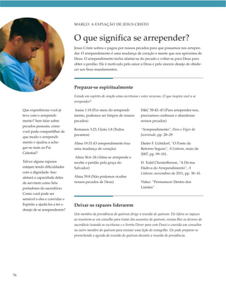 MARÇO: A EXPIAÇÃO DE JESUS CRISTO



                                    O que significa se arrepender?
                                    Jesus Cristo sofreu e pagou por nossos pecados para que possamos nos arrepen-
                                    der. O arrependimento é uma mudança de coração e mente que nos aproxima de
                                    Deus. O arrependimento inclui afastar-se do pecado e voltar-se para Deus para
                                    obter o perdão. Ele é motivado pelo amor a Deus e pelo sincero desejo de obede-
                                    cer aos Seus mandamentos.




                                    Preparar-se espiritualmente
                                    Estude em espírito de oração estas escrituras e estes recursos. O que inspira você a se
                                    arrepender?

     Que experiências você já       Isaías 1:18 (Por meio do arrependi-            D&C 58:42–43 (Para arrepender-nos,
     teve com o arrependi-          mento, podemos ser limpos de nossos            precisamos confessar e abandonar
     mento? Sem falar sobre         pecados)                                       nossos pecados)
     pecados pessoais, como
                                    Romanos 3:23; I João 1:8 (Todos                “Arrependimento”, Para o Vigor da
     você pode compartilhar de
                                    pecamos)                                       Juventude, pp. 28–29
     que modo o arrependi-
     mento o ajudou a ache-         Alma 19:33 (O arrependimento traz              Dieter F. Uchtdorf, “O Ponto de
     gar-se mais ao Pai             uma mudança de coração)                        Retorno Seguro”, A Liahona, maio de
     Celestial?                                                                    2007, pp. 99–101.
                                     Alma 36:6–24 (Alma se arrepende e
     Talvez alguns rapazes          recebe o perdão pela graça do                  D. Todd Christofferson, “A Divina
     estejam tendo dificuldades     Salvador)                                      Dádiva do Arrependimento”, A
     com a dignidade. Isso                                                         Liahona, novembro de 2011, pp. 38–41.
     afetará a capacidade deles     Alma 39:8 (Não podemos ocultar
     de servirem como fiéis         nossos pecados de Deus)                        Vídeo: “Permanecer Dentro dos
     portadores do sacerdócio.                                                     Limites”
     Como você pode ser
     sensível a eles e convidar o
     Espírito a ajudá-los a ter o   Deixar os rapazes liderarem
     desejo de se arrependerem?
                                    Um membro da presidência do quórum dirige a reunião do quórum. Ele lidera os rapazes
                                    ao reunirem-se em conselho para tratar dos assuntos do quórum, ensina-lhes os deveres do
                                    sacerdócio (usando as escrituras e o livreto Dever para com Deus) e convida um consultor
                                    ou outro membro do quórum para ensinar uma lição do evangelho. Ele pode preparar-se
                                    preenchendo a agenda da reunião do quórum durante a reunião de presidência.




76
 