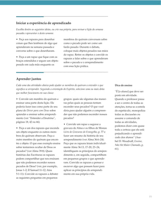 Iniciar a experiência de aprendizado
Escolha dentre as seguintes ideias, ou crie sua própria, para revisar a lição da semana
passada e apresentar a desta semana:

• Peça aos rapazes para desenhar               membros do quórum conversam sobre
coisas que lhes lembrem de algo que            como o pecado pode ser como um
aprenderam na semana passada e                 fardo pesado. Durante o debate,
converse sobre o que desenharam.               coloque mais objetos pesados nas mãos
                                               do rapaz. Retire os objetos e convide os
• Peça a um rapaz que fique com os
                                               rapazes a falar sobre o que aprenderam
braços estendidos e segure um objeto
                                               sobre o pecado e o arrependimento
pesado em cada mão enquanto os
                                               com essa lição prática.




Aprender juntos
Cada uma das atividades abaixo pode ajudar os membros do quórum a entender o que          Dica de ensino
significa se arrepender. Seguindo a orientação do Espírito, selecione uma ou mais delas
                                                                                          “É [o aluno] que deve ser
que melhor funcionem em sua classe:
                                                                                          posto em atividade.
• Convide um membro do quórum a                grupos: quais são algumas das manei-       Quando o professor passa
ensinar uma parte desta lição. Ele             ras pelas quais as pessoas tentam          a ser o centro de todas as
poderia fazer isso como parte do seu           esconder seus pecados? O que você          atenções, torna-se a estrela
plano do Dever para com Deus sobre             diria para ajudar alguém a compreen-       do espetáculo, monopoliza
aprender e ensinar sobre arrependi-            der que não podemos esconder nossos        todas as discussões ou
mento (ver “Entender a Doutrina”,              pecados?                                   assume o comando de
páginas 18, 42 ou 66).                                                                    todas as atividades,
                                               • Convide um rapaz a segurar a
                                                                                          podemos dizer com quase
• Peça a um dos rapazes que esconda            gravura de Alma e os filhos de Mosias
                                                                                          toda a certeza que ele está
um objeto enquanto os outros mem-              Livro de Gravuras do Evangelho, p. 77 e
                                                                                          prejudicando o aprendi-
bros do quórum observam. Peça a                fazer um resumo da história de seu
                                                                                          zado dos alunos” (Asa-
outro membro do quórum que encon-              arrependimento (ver Alma 36:6–24).
                                                                                          hel D. Woodruff, Ensino,
tre o objeto. O que esse exemplo ensina        Peça que os rapazes leiam individual-
                                                                                          Não Há Maior Chamado, p.
sobre tentarmos ocultar de Deus os             mente Alma 36:13, 17–20, 23–24,
                                                                                          61).
pecados? (ver Alma 39:8). Quais                identifiquem os princípios do arrepen-
histórias das Escrituras os rapazes            dimento e, em seguida, compartilhem
podem compartilhar que nos ensinam             em pequenos grupos o que aprende-
que não podemos esconder nossos                ram. Convide os rapazes a pensar e
pecados de Deus? (ver, por exemplo,            escrever algo que possam fazer para
Jonas 1–2; II Samuel 11–12; Atos               aplicar os princípios do arrependi-
5:1–11). Convide os rapazes a debater          mento em sua própria vida.
as seguintes perguntas em pequenos




                                                                                                                         77
 
