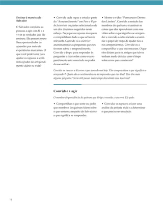 Ensinar à maneira do         • Convide cada rapaz a estudar parte         • Mostre o vídeo “Permanecer Dentro
     Salvador                     do “Arrependimento” em Para o Vigor          dos Limites”. Convide a metade dos
                                  da Juventude ou partes selecionadas de       membros do quórum a examinar as
     O Salvador convidou as
                                  um dos discursos sugeridos neste             coisas que eles aprenderam com esse
     pessoas a agir com fé e a
                                  esboço. Peça que os rapazes marquem          vídeo sobre o que significa se arrepen-
     viver as verdades que Ele
                                  e compartilhem tudo o que acharem            der e convide a outra metade a exami-
     ensinou. Ele proporcionou-
                                  relevante. Convide-os a escrever             nar o papel do bispo de ajudar-nos a
     lhes oportunidades de
                                  anonimamente as perguntas que eles           nos arrependermos. Convide-os a
     aprender por meio de
                                  tiverem sobre o arrependimento.              compartilhar o que encontraram. O que
     experiências marcantes. O
                                  Convide o bispo para responder às            eles diriam para os amigos que talvez
     que você pode fazer para
                                  perguntas e falar sobre como o arre-         tenham medo de falar com o bispo
     ajudar os rapazes a senti-
                                  pendimento está associado ao poder           sobre erros que cometeram?
     rem o poder do arrependi-
                                  do sacerdócio.
     mento diário na vida?
                                  Convide os rapazes a dizerem o que aprenderam hoje. Eles compreendem o que significa se
                                  arrepender? Quais são os sentimentos ou as impressões que eles têm? Eles têm mais
                                  alguma pergunta? Seria útil passar mais tempo discutindo essa doutrina?




                                  Convidar a agir
                                  O membro da presidência do quórum que dirige a reunião, a encerra. Ele pode:

                                  • Compartilhar o que sente ou pedir          • Convidar os rapazes a fazer uma
                                  que membros do quórum falem sobre            análise da própria vida e a determinar
                                  o que sentem a respeito do Salvador e        o que precisa ser mudado.
                                  o que significa se arrepender.




78
 