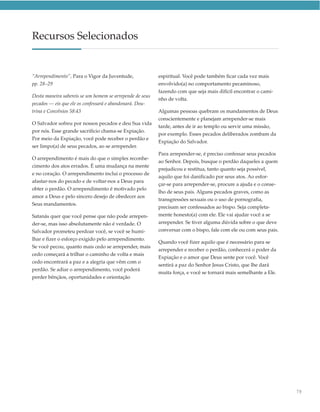 Recursos Selecionados


“Arrependimento”, Para o Vigor da Juventude,              espiritual. Você pode também ficar cada vez mais
pp. 28–29                                                 envolvido(a) no comportamento pecaminoso,
                                                          fazendo com que seja mais difícil encontrar o cami-
Desta maneira sabereis se um homem se arrepende de seus
                                                          nho de volta.
pecados — eis que ele os confessará e abandonará. Dou-
trina e Convênios 58:43                                   Algumas pessoas quebram os mandamentos de Deus
                                                          conscientemente e planejam arrepender-se mais
O Salvador sofreu por nossos pecados e deu Sua vida
                                                          tarde, antes de ir ao templo ou servir uma missão,
por nós. Esse grande sacrifício chama-se Expiação.
                                                          por exemplo. Esses pecados deliberados zombam da
Por meio da Expiação, você pode receber o perdão e
                                                          Expiação do Salvador.
ser limpo(a) de seus pecados, ao se arrepender.
                                                          Para arrepender-se, é preciso confessar seus pecados
O arrependimento é mais do que o simples reconhe-
                                                          ao Senhor. Depois, busque o perdão daqueles a quem
cimento dos atos errados. É uma mudança na mente
                                                          prejudicou e restitua, tanto quanto seja possível,
e no coração. O arrependimento inclui o processo de
                                                          aquilo que foi danificado por seus atos. Ao esfor-
afastar-nos do pecado e de voltar-nos a Deus para
                                                          çar-se para arrepender-se, procure a ajuda e o conse-
obter o perdão. O arrependimento é motivado pelo
                                                          lho de seus pais. Alguns pecados graves, como as
amor a Deus e pelo sincero desejo de obedecer aos
                                                          transgressões sexuais ou o uso de pornografia,
Seus mandamentos.
                                                          precisam ser confessados ao bispo. Seja completa-
Satanás quer que você pense que não pode arrepen-         mente honesto(a) com ele. Ele vai ajudar você a se
der-se, mas isso absolutamente não é verdade. O           arrepender. Se tiver alguma dúvida sobre o que deve
Salvador prometeu perdoar você, se você se humi-          conversar com o bispo, fale com ele ou com seus pais.
lhar e fizer o esforço exigido pelo arrependimento.
                                                          Quando você fizer aquilo que é necessário para se
Se você pecou, quanto mais cedo se arrepender, mais
                                                          arrepender e receber o perdão, conhecerá o poder da
cedo começará a trilhar o caminho de volta e mais
                                                          Expiação e o amor que Deus sente por você. Você
cedo encontrará a paz e a alegria que vêm com o
                                                          sentirá a paz do Senhor Jesus Cristo, que lhe dará
perdão. Se adiar o arrependimento, você poderá
                                                          muita força, e você se tornará mais semelhante a Ele.
perder bênçãos, oportunidades e orientação




                                                                                                                  79
 