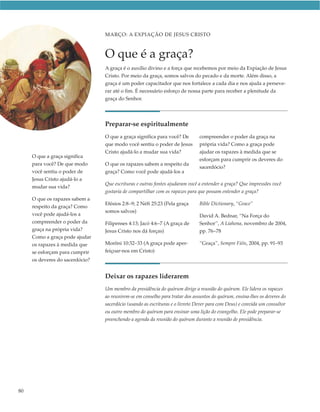 MARÇO: A EXPIAÇÃO DE JESUS CRISTO



                                 O que é a graça?
                                 A graça é o auxílio divino e a força que recebemos por meio da Expiação de Jesus
                                 Cristo. Por meio da graça, somos salvos do pecado e da morte. Além disso, a
                                 graça é um poder capacitador que nos fortalece a cada dia e nos ajuda a perseve-
                                 rar até o fim. É necessário esforço de nossa parte para receber a plenitude da
                                 graça do Senhor.




                                 Preparar-se espiritualmente
                                 O que a graça significa para você? De        compreender o poder da graça na
                                 que modo você sentiu o poder de Jesus        própria vida? Como a graça pode
                                 Cristo ajudá-lo a mudar sua vida?            ajudar os rapazes à medida que se
     O que a graça significa
                                                                              esforçam para cumprir os deveres do
     para você? De que modo      O que os rapazes sabem a respeito da
                                                                              sacerdócio?
     você sentiu o poder de      graça? Como você pode ajudá-los a
     Jesus Cristo ajudá-lo a
                                 Que escrituras e outras fontes ajudaram você a entender a graça? Que impressões você
     mudar sua vida?
                                 gostaria de compartilhar com os rapazes para que possam entender a graça?
     O que os rapazes sabem a
                                 Efésios 2:8–9; 2 Néfi 25:23 (Pela graça      Bible Dictionary, “Grace”
     respeito da graça? Como
                                 somos salvos)
     você pode ajudá-los a                                                    David A. Bednar, “Na Força do
     compreender o poder da      Filipenses 4:13; Jacó 4:6–7 (A graça de      Senhor”, A Liahona, novembro de 2004,
     graça na própria vida?      Jesus Cristo nos dá forças)                  pp. 76–78
     Como a graça pode ajudar
     os rapazes à medida que     Morôni 10:32–33 (A graça pode aper-          “Graça”, Sempre Fiéis, 2004, pp. 91–93
     se esforçam para cumprir    feiçoar-nos em Cristo)
     os deveres do sacerdócio?


                                 Deixar os rapazes liderarem
                                 Um membro da presidência do quórum dirige a reunião do quórum. Ele lidera os rapazes
                                 ao reunirem-se em conselho para tratar dos assuntos do quórum, ensina-lhes os deveres do
                                 sacerdócio (usando as escrituras e o livreto Dever para com Deus) e convida um consultor
                                 ou outro membro do quórum para ensinar uma lição do evangelho. Ele pode preparar-se
                                 preenchendo a agenda da reunião do quórum durante a reunião de presidência.




80
 